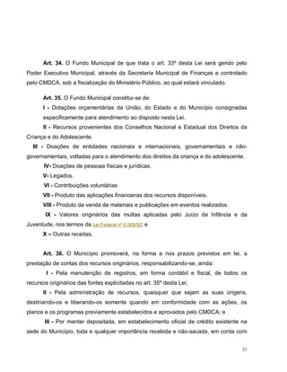 21
Art. 34. O Fundo Municipal de que trata o art. 33º desta Lei será gerido pelo
Poder Executivo Municipal, através da Secretaria Municipal de Finanças e controlado
pelo CMDCA, sob a fiscalização do Ministério Público, ao qual estará vinculado.
Art. 35. O Fundo Municipal constitui-se de:
I - Dotações orçamentárias da União, do Estado e do Município consignadas
especificamente para atendimento ao disposto nesta Lei.
II - Recursos provenientes dos Conselhos Nacional e Estadual dos Direitos da
Criança e do Adolescente.
III - Doações de entidades nacionais e internacionais, governamentais e não-
governamentais, voltadas para o atendimento dos direitos da criança e do adolescente.
IV- Doações de pessoas físicas e jurídicas.
V- Legados.
VI - Contribuições voluntárias
VII - Produto das aplicações financeiras dos recursos disponíveis.
VIII - Produto da venda de materiais e publicações em eventos realizados.
IX - Valores originários das multas aplicadas pelo Juízo da Infância e da
Juventude, nos termos da Lei Federal nº 8.069/90; e
X – Outras receitas.
Art. 36. O Município promoverá, na forma e nos prazos previstos em lei, a
prestação de contas dos recursos originários, responsabilizando-se, ainda:
I - Pela manutenção de registros, em forma contábil e fiscal, de todos os
recursos originários das fontes explicitadas no art. 35º desta Lei;
II - Pela administração de recursos, quaisquer que sejam as suas origens,
destinando-os e liberando-os somente quando em conformidade com as ações, os
planos e os programas previamente estabelecidos e aprovados pelo CMDCA; e
III - Por manter depositada, em estabelecimento oficial de crédito existente na
sede do Município, toda e qualquer importância recebida e não-sacada, em conta com
 