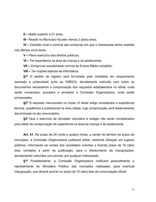 23
II – Idade superior a 21 anos;
III - Residir no Município há pelo menos 2 (dois) anos;
IV – Certidão cível e criminal das comarcas em que o interessado tenha residido
nos últimos cinco anos;
V – Pleno exercício dos direitos políticos;
VI – Ter experiência na área da criança e do adolescente;
VII – Comprovar escolaridade mínima de Ensino Médio completo;
VIII – Ter noções básicas de informática.
§1º O pedido de registro será formulado pelo candidato em requerimento
assinado e protocolado junto ao CMDCA, devidamente instruído com todos os
documentos necessários a comprovação dos requisitos estabelecidos no edital, onde
serão numerados, autuados e enviados a Comissão Organizadora, onde serão
processados.
§2º O requisito mencionado no inciso VI deste artigo considerará a experiência
técnica, acadêmica e profissional na área citada, cuja comprovação será taxativamente
discriminada no ato convocatório.
§3º Que o exercício de atividade voluntária e estágio não serão considerados
para efeito de comprovação de experiência na área da criança e do adolescente.
Art. 41. No prazo de 24 (vinte e quatro) horas, a contar do término do prazo de
inscrições, a Comissão Organizadora publicará edital, mediante afixação em lugares
públicos, informando os nomes dos candidatos inscritos e fixando prazo de 10 (dez)
dias, contados a partir da publicação, para o oferecimento de impugnações,
devidamente instruídas com provas, por qualquer interessado.
§1º Paralelamente, a Comissão Organizadora notificará pessoalmente o
representante do Ministério Público das inscrições realizadas, para eventual
impugnação, que deverá ocorrer no prazo de 10 (dez) dias da comunicação oficial.
 
