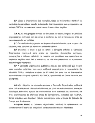 24
§2º Desde o encerramento das inscrições, todos os documentos e também os
currículos dos candidatos estarão à disposição dos interessados que os requeiram, na
sede do CMDCA, para exame e conhecimento dos requisitos exigidos.
Art. 42. As impugnações deverão ser efetuadas por escrito, dirigidas à Comissão
organizadora e instruídas com as provas já existentes ou com a indicação de onde as
mesmas poderão ser colhidas.
§1º Os candidatos impugnados serão pessoalmente intimados para, no prazo de
05 (cinco) dias, contados da intimação, apresentar defesa.
§2º Decorrido o prazo a que se refere o parágrafo anterior, a Comissão
Organizadora reunir-se-á para avaliar os requisitos, documentos, currículos,
impugnações e defesas, deferindo os registros dos candidatos que preencham os
requisitos exigidos nesta Lei e indeferindo os que não preencham ou apresentem
documentação incompleta.
§3º A Comissão Organizadora publicará a relação dos candidatos que tiveram
suas inscrições deferidas, bem como notificará pessoalmente o representante do
Ministério Público, abrindo-se o prazo de 03 (três) dias para que os interessados
apresentem recurso para o plenário do CMDCA, que decidirá em última instancia, em
igual prazo.
Art. 43. Julgados os eventuais recursos, a Comissão Organizadora publicará
edital com a relação dos candidatos habilitados, os quais serão submetidos à avaliação
psicológica, bem como à prova de conhecimentos a ser elaborada por, no mínimo, 03
(três) examinadores de diferentes áreas de conhecimento, indicados pelo CMDCA,
dentre cidadãos que detenham notório conhecimento e/ou vivência do Estatuto da
Criança e do Adolescente.
Parágrafo Único. A Comissão organizadora notificará o representante do
Ministério Público acerca da relação dos candidatos considerados habilitados.
 