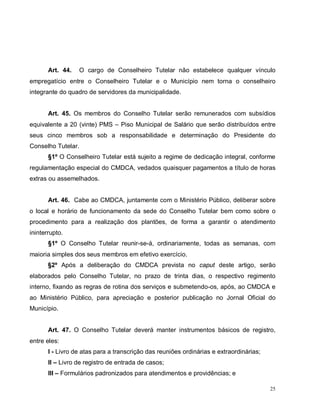 25
Art. 44. O cargo de Conselheiro Tutelar não estabelece qualquer vínculo
empregatício entre o Conselheiro Tutelar e o Município nem torna o conselheiro
integrante do quadro de servidores da municipalidade.
Art. 45. Os membros do Conselho Tutelar serão remunerados com subsídios
equivalente a 20 (vinte) PMS – Piso Municipal de Salário que serão distribuídos entre
seus cinco membros sob a responsabilidade e determinação do Presidente do
Conselho Tutelar.
§1º O Conselheiro Tutelar está sujeito a regime de dedicação integral, conforme
regulamentação especial do CMDCA, vedados quaisquer pagamentos a título de horas
extras ou assemelhados.
Art. 46. Cabe ao CMDCA, juntamente com o Ministério Público, deliberar sobre
o local e horário de funcionamento da sede do Conselho Tutelar bem como sobre o
procedimento para a realização dos plantões, de forma a garantir o atendimento
ininterrupto.
§1º O Conselho Tutelar reunir-se-á, ordinariamente, todas as semanas, com
maioria simples dos seus membros em efetivo exercício.
§2º Após a deliberação do CMDCA prevista no caput deste artigo, serão
elaborados pelo Conselho Tutelar, no prazo de trinta dias, o respectivo regimento
interno, fixando as regras de rotina dos serviços e submetendo-os, após, ao CMDCA e
ao Ministério Público, para apreciação e posterior publicação no Jornal Oficial do
Município.
Art. 47. O Conselho Tutelar deverá manter instrumentos básicos de registro,
entre eles:
I - Livro de atas para a transcrição das reuniões ordinárias e extraordinárias;
II – Livro de registro de entrada de casos;
III – Formulários padronizados para atendimentos e providências; e
 