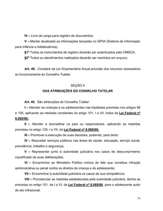 26
IV – Livro de carga para registro de documentos.
V – Manter atualizado as informações lançadas no SIPIA (Sistema de Informação
para Infância e Adolescência).
§1º Todos os instrumentos de registro deverão ser autenticados pelo CMDCA.
§2º Todos os atendimentos realizados deverão ser mantidos em arquivo.
Art. 48. Constará da Lei Orçamentária Anual previsão dos recursos necessários
ao funcionamento do Conselho Tutelar.
SEÇÃO II
DAS ATRIBUIÇÕES DO CONSELHO TUTELAR
Art. 49. São atribuições do Conselho Tutelar:
I – Atender as crianças e os adolescentes nas hipóteses previstas nos artigos 98
e 105, aplicando as medidas constantes do artigo 101, I a VII, todos da Lei Federal nº
8.069/90;
II – Atender e aconselhar os pais ou responsáveis, aplicando as medidas
previstas no artigo 129, I a VII, da Lei Federal nº 8.069/90;
III – Promover a execução de suas decisões, podendo, para tanto:
IV – Requisitar serviços públicos nas áreas de saúde, educação, serviço social,
previdência, trabalho e segurança;
V – Representar junto à autoridade judiciária nos casos de descumprimento
injustificado de suas deliberações;
VI – Encaminhar ao Ministério Público notícia de fato que constitua infração
administrativa ou penal contra os direitos da criança e do adolescente;
VII – Encaminhar à autoridade judiciária os casos de sua competência;
VIII – Providenciar as medidas estabelecidas pela autoridade judiciária, dentre as
previstas no artigo 101, de I a VI, da Lei Federal nº 8.069/90, para o adolescente autor
de ato infracional;
 