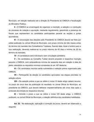 28
Município, em eleição realizada sob a direção do Presidente do CMDCA e fiscalização
do Ministério Público;
II - O CMDCA se encarregará de organizar a inscrição, a seleção e a condução
do processo de votação e apuração, mediante regulamento, garantindo a presença de
fiscais que representem os candidatos participantes perante as seções e juntas
apuradoras;
III - A convocação das eleições pelo Presidente do CMDCA deverá ser feita por
edital publicado no Jornal Oficial do Município, com prazo mínimo de três meses antes
do término do mandato dos Conselheiros Tutelares, fixando data, local e horário para a
sua realização, devendo realizar-se no prazo máximo de 45 dias e mínimo de 30 do
término do mandato;
IV – A candidatura será individual e sem vinculação partidária;
V – Os candidatos ao Conselho Tutelar deverá proceder à respectiva inscrição
perante o CMDCA, com antecedência mínima de sessenta dias em relação à data do
pleito, atendidos os requisitos mínimos constantes do art. 40º desta lei;
VI – Os candidatos inscritos serão submetidos à seleção prévia organizada pelo
CMDCA;
VII – Participarão da eleição os candidatos aprovados nas etapas previstas na
seleção prévia;
VIII – Da seleção prévia a que se refere o inciso VI deste artigo caberá recurso,
no prazo de cinco dias da publicação do resultado no Jornal Oficial do Município, ao
presidente do CMDCA, que deverá deliberar impreterivelmente até cinco dias após o
protocolo de entrada do respectivo recurso;
IX – Vencido o prazo a que se refere o inciso VIII deste artigo, o CMDCA
publicará, no Jornal Oficial do Município, a relação definitiva dos candidatos habilitados.
Art. 52. Na elaboração, aplicação e correção da prova, deverá ser observado o
seguinte:
 