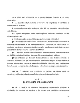 29
I – A prova será constituída de 20 (vinte) questões objetivas e 01 (uma)
dissertativa.
II – As questões objetivas terão como valor 6,0 exigindo-se do candidato o
mínimo de 50% de acerto.
III – A questão dissertativa terá como valor 4,0 e o candidato não pode obter
nota 0 (zero).
IV – A prova não poderá conter identificação do candidato, somente o uso do
número da inscrição.
V- Serão aprovados os candidatos que obtiverem nota mínima 5,0.
§1º Da decisão dos examinadores caberá recurso devidamente fundamentado à
Comissão Organizadora, a ser apresentado em 03 (três) dias da homologação do
resultado; a análise do recurso consistirá em simples revisão da correção da prova, sem
possibilidade de novo recurso à plenária do CMDCA.
§2º O resultado do teste de conhecimento será devidamente publicado na sede
do CMDCA, no hall da Prefeitura Municipal, Fórum e outros locais públicos.
§3º Os candidatos que deixarem de se submeter ao teste de conhecimento e a
avaliação psicológica, os que não atingirem a nota mínima exigida no teste seletivo e
aqueles considerados inaptos na avaliação psicológica não terão suas candidaturas
homologadas, bem como não estarão aptos a submeterem-se ao processo de escolha.
Art. 53. O candidato, que for membro do CMDCA, que pleitear cargo de
conselheiro tutelar, deverá pedir seu afastamento no ato de sua inscrição.
SEÇÃO V
DA DIVULGAÇÃO DAS CANDIDATURAS
Art. 54. O CMDCA, por intermédio da Comissão Organizadora, promoverá a
divulgação do processo de escolha e dos nomes dos candidatos considerados
 