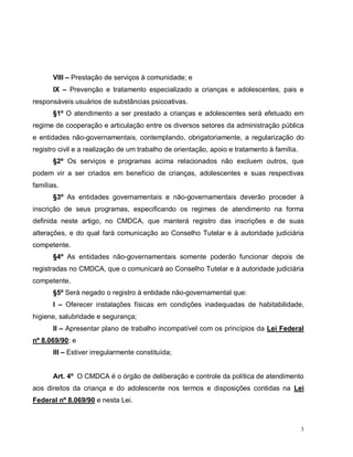 3
VIII – Prestação de serviços à comunidade; e
IX – Prevenção e tratamento especializado a crianças e adolescentes, pais e
responsáveis usuários de substâncias psicoativas.
§1º O atendimento a ser prestado a crianças e adolescentes será efetuado em
regime de cooperação e articulação entre os diversos setores da administração pública
e entidades não-governamentais, contemplando, obrigatoriamente, a regularização do
registro civil e a realização de um trabalho de orientação, apoio e tratamento à família.
§2º Os serviços e programas acima relacionados não excluem outros, que
podem vir a ser criados em benefício de crianças, adolescentes e suas respectivas
famílias.
§3º As entidades governamentais e não-governamentais deverão proceder à
inscrição de seus programas, especificando os regimes de atendimento na forma
definida neste artigo, no CMDCA, que manterá registro das inscrições e de suas
alterações, e do qual fará comunicação ao Conselho Tutelar e à autoridade judiciária
competente.
§4º As entidades não-governamentais somente poderão funcionar depois de
registradas no CMDCA, que o comunicará ao Conselho Tutelar e à autoridade judiciária
competente.
§5º Será negado o registro à entidade não-governamental que:
I – Oferecer instalações físicas em condições inadequadas de habitabilidade,
higiene, salubridade e segurança;
II – Apresentar plano de trabalho incompatível com os princípios da Lei Federal
nº 8.069/90; e
III – Estiver irregularmente constituída;
Art. 4º O CMDCA é o órgão de deliberação e controle da política de atendimento
aos direitos da criança e do adolescente nos termos e disposições contidas na Lei
Federal nº 8.069/90 e nesta Lei.
 
