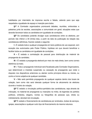 30
habilitados por intermédio da imprensa escrita e falada, zelando para que seja
respeitada a igualdade de espaço e inserção para todos.
§1º A Comissão organizadora promoverá debates, reuniões, entrevistas e
palestras junto às escolas, associações e comunidade em geral, situações estas que
deverão favorecer todos os candidatos em igualdade de condições.
§2º Os candidatos poderão divulgar suas candidaturas entre os eleitores, por
período não inferior a 30 (trinta) dias, a partir da data da publicação da relação das
candidaturas definitivas, ficando vedado o seguinte:
I - É vedada toda e qualquer propaganda em bens públicos de uso especial, com
exceção dos autorizados pelo Poder Público, hipótese em que deverá beneficiar e
facilitar todos os candidatos em igualdade de condições;
II – É vedada a contratação de pessoal para distribuição de material de
propaganda do candidato;
III – É vedada a propaganda eleitoral por meio de mala direta, bem como correio
eletrônico (e-mail);
IV – Toda a propaganda individual será fiscalizada pela Comissão Organizadora,
que determinará a imediata suspensão ou cessação da propaganda que violar o
disposto nos dispositivos anteriores ou atentar contra princípios éticos ou morais, ou
contra a honra subjetiva de qualquer candidato.
V – Não será permitida propaganda de qualquer espécie dentro dos locais de
votação, bem como não será tolerada qualquer forma de aliciamento de eleitores
durante o horário de votação.
§3º É vedado a vinculação político-partidária das candidaturas, seja através da
indicação, no material de propaganda ou inserções na mídia, de legendas de partidos
políticos, símbolos, slogans, nomes ou fotografias de pessoas que, direta ou
indiretamente, denotam tal vinculação.
§4º É vedado o financiamento de candidaturas por sindicatos, clubes de serviços,
igrejas, associações e qualquer outro tipo de financiamento da mesma natureza.
 