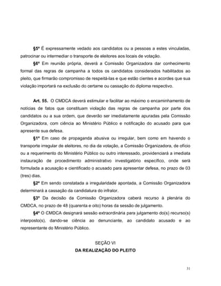 31
§5º É expressamente vedado aos candidatos ou a pessoas a estes vinculadas,
patrocinar ou intermediar o transporte de eleitores aos locais de votação.
§6º Em reunião própria, deverá a Comissão Organizadora dar conhecimento
formal das regras de campanha a todos os candidatos considerados habilitados ao
pleito, que firmarão compromisso de respeitá-las e que estão cientes e acordes que sua
violação importará na exclusão do certame ou cassação do diploma respectivo.
Art. 55. O CMDCA deverá estimular e facilitar ao máximo o encaminhamento de
notícias de fatos que constituam violação das regras de campanha por parte dos
candidatos ou a sua ordem, que deverão ser imediatamente apuradas pela Comissão
Organizadora, com ciência ao Ministério Público e notificação do acusado para que
apresente sua defesa.
§1º Em caso de propaganda abusiva ou irregular, bem como em havendo o
transporte irregular de eleitores, no dia da votação, a Comissão Organizadora, de ofício
ou a requerimento do Ministério Público ou outro interessado, providenciará a imediata
instauração de procedimento administrativo investigatório específico, onde será
formulada a acusação e cientificado o acusado para apresentar defesa, no prazo de 03
(tres) dias.
§2º Em sendo constatada a irregularidade apontada, a Comissão Organizadora
determinará a cassação da candidatura do infrator.
§3º Da decisão da Comissão Organizadora caberá recurso à plenária do
CMDCA, no prazo de 48 (quarenta e oito) horas da sessão de julgamento.
§4º O CMDCA designará sessão extraordinária para julgamento do(s) recurso(s)
interposto(s), dando-se ciência ao denunciante, ao candidato acusado e ao
representante do Ministério Público.
SEÇÃO VI
DA REALIZAÇÃO DO PLEITO
 