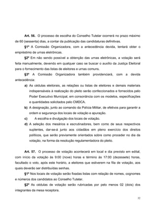 32
Art. 56. O processo de escolha do Conselho Tutelar ocorrerá no prazo máximo
de 60 (sessenta) dias, a contar da publicação das candidaturas definitivas.
§1º A Comissão Organizadora, com a antecedência devida, tentará obter o
empréstimo de urnas eletrônicas.
§2º Em não sendo possível a obtenção das urnas eletrônicas, a votação será
feita manualmente, devendo em qualquer caso se buscar o auxílio da Justiça Eleitoral
para o fornecimento das listas de eleitores e urnas comuns.
§3º A Comissão Organizadora também providenciará, com a devida
antecedência:
a) As cédulas eleitorais, as relações ou listas de eleitores e demais materiais
indispensáveis à realização do pleito serão confeccionados e fornecidos pelo
Poder Executivo Municipal, em consonância com os modelos, especificações
e quantidades solicitados pelo CMDCA.
b) A designação, junto ao comando da Polícia Militar, de efetivos para garantir a
ordem e segurança dos locais de votação e apuração.
c) A escolha e divulgação dos locais de votação.
d) A seleção dos mesários e escrutinadores, bem como de seus respectivos
suplentes, dar-se-á junto aos cidadãos em pleno exercício dos direitos
políticos, que serão previamente orientados sobre como proceder no dia da
votação, na forma da resolução regulamentadora do pleito.
Art. 57. O processo de votação acontecerá em local e dia previsto em edital,
com início da votação às 9:00 (nove) horas e término às 17:00 (dezessete) horas,
facultado o voto, após este horário, a eleitores que estiverem na fila de votação, aos
quais deverão ser distribuídas senhas.
§1º Nos locais de votação serão fixadas listas com relação de nomes, cognomes
e números dos candidatos ao Conselho Tutelar.
§2º As cédulas de votação serão rubricadas por pelo menos 02 (dois) dos
integrantes da mesa receptora.
 