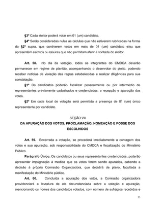 33
§3º Cada eleitor poderá votar em 01 (um) candidato.
§4º Serão consideradas nulas as cédulas que não estiverem rubricadas na forma
do §2º supra, que contiverem votos em mais de 01 (um) candidato e/ou que
apresentem escritos ou rasuras que não permitam aferir a vontade do eleitor.
Art. 58. No dia da votação, todos os integrantes do CMDCA deverão
permanecer em regime de plantão, acompanhando o desenrolar do pleito, podendo
receber notícias de violação das regras estabelecidas e realizar diligências para sua
constatação.
§1º Os candidatos poderão fiscalizar pessoalmente ou por intermédio de
representantes previamente cadastrados e credenciados, a recepção e apuração dos
votos.
§2º Em cada local de votação será permitida a presença de 01 (um) único
representante por candidato.
SEÇÃO VII
DA APURAÇÃO DOS VOTOS, PROCLAMAÇÃO, NOMEAÇÃO E POSSE DOS
ESCOLHIDOS
Art. 59. Encerrada a votação, se procederá imediatamente a contagem dos
votos e sua apuração, sob responsabilidade do CMDCA e fiscalização do Ministério
Público.
Parágrafo Único. Os candidatos ou seus representantes credenciados, poderão
apresentar impugnação à medida que os votos forem sendo apurados, cabendo a
decisão à própria Comissão Organizadora, que decidirá de plano, facultada a
manifestação do Ministério público.
Art. 60. Concluída a apuração dos votos, a Comissão organizadora
providenciará a lavratura de ata circunstanciada sobre a votação e apuração,
mencionando os nomes dos candidatos votados, com número de sufrágios recebidos e
 