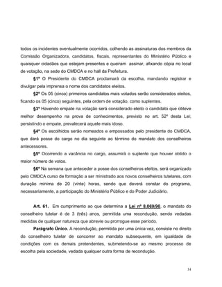34
todos os incidentes eventualmente ocorridos, colhendo as assinaturas dos membros da
Comissão Organizadora, candidatos, fiscais, representantes do Ministério Público e
quaisquer cidadãos que estejam presentes e queiram assinar, afixando cópia no local
de votação, na sede do CMDCA e no hall da Prefeitura.
§1º O Presidente do CMDCA proclamará da escolha, mandando registrar e
divulgar pela imprensa o nome dos candidatos eleitos.
§2º Os 05 (cinco) primeiros candidatos mais votados serão considerados eleitos,
ficando os 05 (cinco) seguintes, pela ordem de votação, como suplentes.
§3º Havendo empate na votação será considerado eleito o candidato que obteve
melhor desempenho na prova de conhecimentos, previsto no art. 52º desta Lei;
persistindo o empate, prevalecerá aquele mais idoso.
§4º Os escolhidos serão nomeados e empossados pelo presidente do CMDCA,
que dará posse do cargo no dia seguinte ao término do mandato dos conselheiros
antecessores.
§5º Ocorrendo a vacância no cargo, assumirá o suplente que houver obtido o
maior número de votos.
§6º Na semana que anteceder a posse dos conselheiros eleitos, será organizado
pelo CMDCA curso de formação a ser ministrado aos novos conselheiros tutelares, com
duração mínima de 20 (vinte) horas, sendo que deverá constar do programa,
necessariamente, a participação do Ministério Público e do Poder Judiciário.
Art. 61. Em cumprimento ao que determina a Lei nº 8.069/90, o mandato do
conselheiro tutelar é de 3 (três) anos, permitida uma recondução, sendo vedadas
medidas de qualquer natureza que abrevie ou prorrogue esse período.
Parágrafo Único. A recondução, permitida por uma única vez, consiste no direito
do conselheiro tutelar de concorrer ao mandato subsequente, em igualdade de
condições com os demais pretendentes, submetendo-se ao mesmo processo de
escolha pela sociedade, vedada qualquer outra forma de recondução.
 