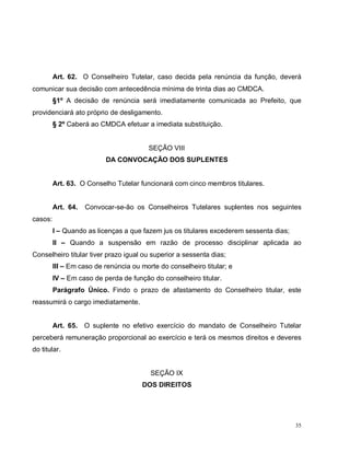 35
Art. 62. O Conselheiro Tutelar, caso decida pela renúncia da função, deverá
comunicar sua decisão com antecedência mínima de trinta dias ao CMDCA.
§1º A decisão de renúncia será imediatamente comunicada ao Prefeito, que
providenciará ato próprio de desligamento.
§ 2º Caberá ao CMDCA efetuar a imediata substituição.
SEÇÃO VIII
DA CONVOCAÇÃO DOS SUPLENTES
Art. 63. O Conselho Tutelar funcionará com cinco membros titulares.
Art. 64. Convocar-se-ão os Conselheiros Tutelares suplentes nos seguintes
casos:
I – Quando as licenças a que fazem jus os titulares excederem sessenta dias;
II – Quando a suspensão em razão de processo disciplinar aplicada ao
Conselheiro titular tiver prazo igual ou superior a sessenta dias;
III – Em caso de renúncia ou morte do conselheiro titular; e
IV – Em caso de perda de função do conselheiro titular.
Parágrafo Único. Findo o prazo de afastamento do Conselheiro titular, este
reassumirá o cargo imediatamente.
Art. 65. O suplente no efetivo exercício do mandato de Conselheiro Tutelar
perceberá remuneração proporcional ao exercício e terá os mesmos direitos e deveres
do titular.
SEÇÃO IX
DOS DIREITOS
 