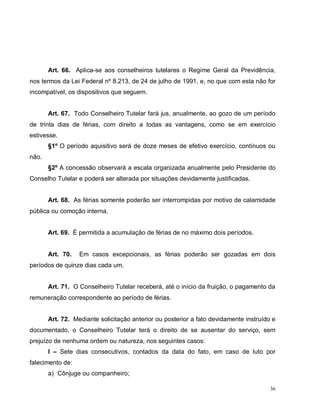 36
Art. 66. Aplica-se aos conselheiros tutelares o Regime Geral da Previdência,
nos termos da Lei Federal nº 8.213, de 24 de julho de 1991, e, no que com esta não for
incompatível, os dispositivos que seguem.
Art. 67. Todo Conselheiro Tutelar fará jus, anualmente, ao gozo de um período
de trinta dias de férias, com direito a todas as vantagens, como se em exercício
estivesse.
§1º O período aquisitivo será de doze meses de efetivo exercício, contínuos ou
não.
§2º A concessão observará a escala organizada anualmente pelo Presidente do
Conselho Tutelar e poderá ser alterada por situações devidamente justificadas.
Art. 68. As férias somente poderão ser interrompidas por motivo de calamidade
pública ou comoção interna.
Art. 69. É permitida a acumulação de férias de no máximo dois períodos.
Art. 70. Em casos excepcionais, as férias poderão ser gozadas em dois
períodos de quinze dias cada um.
Art. 71. O Conselheiro Tutelar receberá, até o início da fruição, o pagamento da
remuneração correspondente ao período de férias.
Art. 72. Mediante solicitação anterior ou posterior a fato devidamente instruído e
documentado, o Conselheiro Tutelar terá o direito de se ausentar do serviço, sem
prejuízo de nenhuma ordem ou natureza, nos seguintes casos:
I – Sete dias consecutivos, contados da data do fato, em caso de luto por
falecimento de:
a) Cônjuge ou companheiro;
 