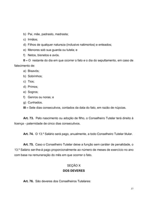 37
b) Pai, mãe, padrasto, madrasta;
c) Irmãos;
d) Filhos de qualquer natureza (inclusive natimortos) e enteados;
e) Menores sob sua guarda ou tutela; e
f) Netos, bisnetos e avós.
II – O restante do dia em que ocorrer o fato e o dia do sepultamento, em caso de
falecimento de:
a) Bisavós;
b) Sobrinhos;
c) Tios;
d) Primos;
e) Sogros;
f) Genros ou noras; e
g) Cunhados.
III – Sete dias consecutivos, contados da data do fato, em razão de núpcias.
Art. 73. Pelo nascimento ou adoção de filho, o Conselheiro Tutelar terá direito à
licença - paternidade de cinco dias consecutivos.
Art. 74. O 13.º Salário será pago, anualmente, a todo Conselheiro Tutelar titular.
Art. 75. Caso o Conselheiro Tutelar deixe a função sem caráter de penalidade, o
13.º Salário ser-lhe-á pago proporcionalmente ao número de meses de exercício no ano
com base na remuneração do mês em que ocorrer o fato.
SEÇÃO X
DOS DEVERES
Art. 76. São deveres dos Conselheiros Tutelares:
 