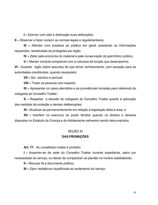 38
I – Exercer com zelo e dedicação suas atribuições;
II – Observar e fazer cumprir as normas legais e regulamentares;
III – Atender com presteza ao público em geral, prestando as informações
requeridas, ressalvadas as protegidas por sigilo;
IV – Zelar pela economia do material e pela conservação do patrimônio público;
V – Manter conduta compatível com a natureza da função que desempenha;
VI - Guardar sigilo sobre assuntos de que tomar conhecimento, com exceção para as
autoridades constituídas, quando necessário;
VII – Ser assíduo e pontual;
VIII – Tratar as pessoas com respeito;
IX – Apresentar os casos atendidos e as providências tomadas para referendo do
colegiado do Conselho Tutelar;
X – Respeitar a decisão do colegiado do Conselho Tutelar quanto à aplicação
das medidas de proteção e demais deliberações;
XI - Atualizar-se permanentemente em relação à legislação afeta à área; e
XII – Interferir no exercício do poder familiar quando os direitos e deveres
dispostos no Estatuto da Criança e do Adolescente estiverem sendo descumpridos.
SEÇÃO XI
DAS PROIBIÇÕES
Art. 77. Ao conselheiro tutelar é proibido:
I - Ausentar-se da sede do Conselho Tutelar durante expediente, salvo por
necessidade do serviço, ou deixar de comparecer ao plantão no horário estabelecido;
II – Recusar fé a documento público;
III – Opor resistência injustificada ao andamento do serviço;
 