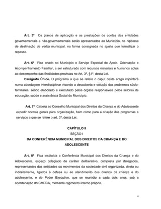 4
Art. 5º Os planos de aplicação e as prestações de contas das entidades
governamentais e não-governamentais serão apresentados ao Município, na hipótese
de destinação de verba municipal, na forma consignada no ajuste que formalizar o
repasse.
Art. 6º Fica criado no Município o Serviço Especial de Apoio, Orientação e
Acompanhamento Familiar, a ser estruturado com recursos materiais e humanos aptos
ao desempenho das finalidades previstas no Art. 3º, §1º, desta Lei.
Parágrafo Único. O programa a que se refere o caput deste artigo importará
numa abordagem interdisciplinar visando a descoberta e solução dos problemas sócio-
familiares, sendo elaborado e executado pelos órgãos responsáveis pelos setores de
educação, saúde e assistência Social do Município.
Art. 7º Caberá ao Conselho Municipal dos Direitos da Criança e do Adolescente
expedir normas gerais para organização, bem como para a criação dos programas e
serviços a que se refere o art. 3º, desta Lei.
CAPÍTULO II
SEÇÃO I
DA CONFERÊNCIA MUNICIPAL DOS DIREITOS DA CRIANÇA E DO
ADOLESCENTE
Art. 8º Fica instituída a Conferência Municipal dos Direitos da Criança e do
Adolescente, espaço colegiado de caráter deliberativo, composta por delegados,
representantes das entidades ou movimentos da sociedade civil organizada, direta ou
indiretamente, ligados à defesa ou ao atendimento dos direitos da criança e do
adolescente, e do Poder Executivo, que se reunirão a cada dois anos, sob a
coordenação do CMDCA, mediante regimento interno próprio.
 
