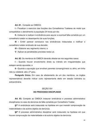 40
Art. 81. Compete ao CMDCA:
I - Fiscalizar o exercício das funções dos Conselheiros Tutelares de modo que
compatibilize o atendimento à população 24 horas por dia;
II - Instaurar e realizar à sindicância para apurar a eventual falta cometida por um
conselheiro tutelar no desempenho de suas funções;
III – Emitir parecer conclusivo nas sindicâncias instauradas e notificar o
conselheiro tutelar sindicado de sua decisão;
IV – Elaborar seu regimento interno; e
V - Aplicar as penalidades previstas nesta Lei.
Art. 82. Os membros do CMDCA deverão afastar-se nos seguintes casos:
I - Quando houver envolvimento direto ou indireto em irregularidades que
estejam sendo apuradas; e
II - Quando a apuração que envolver parentes consangüíneos ou afins, em linha
reta ou colateral, até o 3º grau.
Parágrafo Único. Em caso de afastamento de um dos membros, os órgãos
representativos deverão indicar outro representante eleito em sessão ordinária ou
extraordinária.
SEÇÃO XIV
DO PROCESSO DISCIPLINAR
Art. 83. Compete ao CMDCA instaurar sindicância e processo administrativo
disciplinares no caso de denúncia de falta cometida por Conselheiro Tutelar.
§1º A sindicância será instaurada na hipótese em que inexistir comprovação da
materialidade e da autoria objetos da denúncia.
§2º O processo administrativo disciplinar será instaurado na hipótese em que
houver comprovação da materialidade e da autoria objetos da denúncia.
 