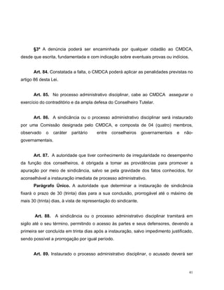 41
§3º A denúncia poderá ser encaminhada por qualquer cidadão ao CMDCA,
desde que escrita, fundamentada e com indicação sobre eventuais provas ou indícios.
Art. 84. Constatada a falta, o CMDCA poderá aplicar as penalidades previstas no
artigo 86 desta Lei.
Art. 85. No processo administrativo disciplinar, cabe ao CMDCA assegurar o
exercício do contraditório e da ampla defesa do Conselheiro Tutelar.
Art. 86. A sindicância ou o processo administrativo disciplinar será instaurado
por uma Comissão designada pelo CMDCA, e composta de 04 (quatro) membros,
observado o caráter paritário entre conselheiros governamentais e não-
governamentais.
Art. 87. A autoridade que tiver conhecimento de irregularidade no desempenho
da função dos conselheiros, é obrigada a tomar as providências para promover a
apuração por meio de sindicância, salvo se pela gravidade dos fatos conhecidos, for
aconselhável a instauração imediata de processo administrativo.
Parágrafo Único. A autoridade que determinar a instauração de sindicância
fixará o prazo de 30 (trinta) dias para a sua conclusão, prorrogável até o máximo de
mais 30 (trinta) dias, à vista de representação do sindicante.
Art. 88. A sindicância ou o processo administrativo disciplinar tramitará em
sigilo até o seu término, permitindo o acesso às partes e seus defensores, devendo a
primeira ser concluída em trinta dias após a instauração, salvo impedimento justificado,
sendo possível a prorrogação por igual período.
Art. 89. Instaurado o processo administrativo disciplinar, o acusado deverá ser
 