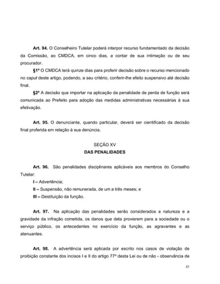 43
Art. 94. O Conselheiro Tutelar poderá interpor recurso fundamentado da decisão
da Comissão, ao CMDCA, em cinco dias, a contar de sua intimação ou de seu
procurador.
§1º O CMDCA terá quinze dias para proferir decisão sobre o recurso mencionado
no caput deste artigo, podendo, a seu critério, conferir-lhe efeito suspensivo até decisão
final.
§2º A decisão que importar na aplicação da penalidade de perda de função será
comunicada ao Prefeito para adoção das medidas administrativas necessárias à sua
efetivação.
Art. 95. O denunciante, quando particular, deverá ser cientificado da decisão
final proferida em relação à sua denúncia.
SEÇÃO XV
DAS PENALIDADES
Art. 96. São penalidades disciplinares aplicáveis aos membros do Conselho
Tutelar:
I – Advertência;
II – Suspensão, não remunerada, de um a três meses; e
III – Destituição da função.
Art. 97. Na aplicação das penalidades serão considerados a natureza e a
gravidade da infração cometida, os danos que dela provierem para a sociedade ou o
serviço público, os antecedentes no exercício da função, as agravantes e as
atenuantes.
Art. 98. A advertência será aplicada por escrito nos casos de violação de
proibição constante dos incisos I e II do artigo 77º desta Lei ou de não - observância de
 