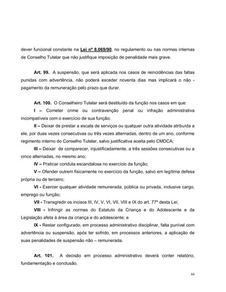 44
dever funcional constante na Lei nº 8.069/90, no regulamento ou nas normas internas
de Conselho Tutelar que não justifique imposição de penalidade mais grave.
Art. 99. A suspensão, que será aplicada nos casos de reincidências das faltas
punidas com advertência, não poderá exceder noventa dias mas implicará o não -
pagamento da remuneração pelo prazo que durar.
Art. 100. O Conselheiro Tutelar será destituído da função nos casos em que:
I – Cometer crime ou contravenção penal ou infração administrativa
incompatíveis com o exercício de sua função;
II – Deixar de prestar a escala de serviços ou qualquer outra atividade atribuída a
ele, por duas vezes consecutivas ou três vezes alternadas, dentro de um ano, conforme
regimento interno do Conselho Tutelar, salvo justificativa aceita pelo CMDCA;
III – Deixar de comparecer, injustificadamente, a três sessões consecutivas ou a
cinco alternadas, no mesmo ano;
IV – Praticar conduta escandalosa no exercício da função;
V – Ofender outrem fisicamente no exercício da função, salvo em legítima defesa
própria ou de terceiro;
VI - Exercer qualquer atividade remunerada, pública ou privada, inclusive cargo,
emprego ou função;
VII - Transgredir os incisos III, IV, V, VI, VII, VIII e IX do art. 77º desta Lei;
VIII - Infringir as normas do Estatuto da Criança e do Adolescente e da
Legislação afeta à área da criança e do adolescente; e
IX - Restar configurado, em processo administrativo disciplinar, falta punível com
advertência ou suspensão, após ter sofrido, em processos anteriores, a aplicação de
suas penalidades de suspensão não – remunerada.
Art. 101. A decisão em processo administrativo deverá conter relatório,
fundamentação e conclusão.
 