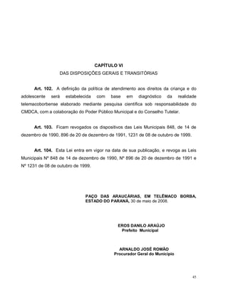 45
CAPÍTULO VI
DAS DISPOSIÇÕES GERAIS E TRANSITÓRIAS
Art. 102. A definição da política de atendimento aos direitos da criança e do
adolescente será estabelecida com base em diagnóstico da realidade
telemacoborbense elaborado mediante pesquisa científica sob responsabilidade do
CMDCA, com a colaboração do Poder Público Municipal e do Conselho Tutelar.
Art. 103. Ficam revogados os dispositivos das Leis Municipais 848, de 14 de
dezembro de 1990, 896 de 20 de dezembro de 1991, 1231 de 08 de outubro de 1999.
Art. 104. Esta Lei entra em vigor na data de sua publicação, e revoga as Leis
Municipais Nº 848 de 14 de dezembro de 1990, Nº 896 de 20 de dezembro de 1991 e
Nº 1231 de 08 de outubro de 1999.
PAÇO DAS ARAUCÁRIAS, EM TELÊMACO BORBA,
ESTADO DO PARANÁ, 30 de maio de 2008.
EROS DANILO ARAÚJO
Prefeito Municipal
ARNALDO JOSÉ ROMÃO
Procurador Geral do Município
 