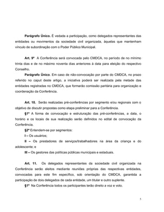 5
Parágrafo Único. É vedada a participação, como delegados representantes das
entidades ou movimentos da sociedade civil organizada, àquelas que mantenham
vínculo de subordinação com o Poder Público Municipal.
Art. 9º A Conferência será convocada pelo CMDCA, no período de no mínimo
trinta dias e de no máximo noventa dias anteriores à data para eleição do respectivo
Conselho.
Parágrafo Único. Em caso de não-convocação por parte do CMDCA, no prazo
referido no caput deste artigo, a iniciativa poderá ser realizada pela metade das
entidades registradas no CMDCA, que formarão comissão paritária para organização e
coordenação da Conferência.
Art. 10. Serão realizadas pré-conferências por segmento e/ou regionais com o
objetivo de discutir propostas como etapa preliminar para a Conferência.
§1º A forma de convocação e estruturação das pré-conferências, a data, o
horário e os locais de sua realização serão definidos no edital de convocação da
Conferência.
§2º Entendem-se por segmentos:
I – Os usuários;
II – Os prestadores de serviços/trabalhadores na área da criança e do
adolescente; e
III – Os gestores das políticas públicas municipais e estaduais.
Art. 11. Os delegados representantes da sociedade civil organizada na
Conferência serão eleitos mediante reuniões próprias das respectivas entidades,
convocadas para este fim específico, sob orientação do CMDCA, garantida a
participação de dois delegados de cada entidade, um titular e outro suplente.
§1º Na Conferência todos os participantes terão direito a voz e voto.
 