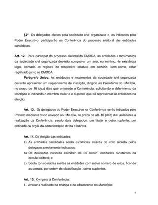 6
§2º Os delegados eleitos pela sociedade civil organizada e, os indicados pelo
Poder Executivo, participarão na Conferência do processo eleitoral das entidades
candidatas.
Art. 12. Para participar do processo eleitoral do CMDCA, as entidades e movimentos
da sociedade civil organizada deverão comprovar um ano, no mínimo, de existência
legal, contado do registro do respectivo estatuto em cartório, bem como, estar
registrado junto ao CMDCA.
Parágrafo Único. As entidades e movimentos da sociedade civil organizada
deverão apresentar um requerimento de inscrição, dirigido ao Presidente do CMDCA,
no prazo de 10 (dez) dias que antecede a Conferência, solicitando o deferimento da
inscrição e indicando o membro titular e o suplente que irá representar as entidades na
eleição.
Art. 13. Os delegados do Poder Executivo na Conferência serão indicados pelo
Prefeito mediante ofício enviado ao CMDCA, no prazo de até 10 (dez) dias anteriores à
realização da Conferência, sendo dois delegados, um titular e outro suplente, por
entidade ou órgão da administração direta e indireta.
Art. 14. Da eleição das entidades:
a) As entidades candidatas serão escolhidas através de voto secreto pelos
delegados previamente indicados;
b) Os delegados poderão escolher até 05 (cinco) entidades constantes da
cédula eleitoral; e
c) Serão consideradas eleitas as entidades com maior número de votos, ficando
as demais, por ordem de classificação , como suplentes.
Art. 15. Compete à Conferência:
I – Avaliar a realidade da criança e do adolescente no Município;
 