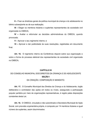 7
II – Fixar as diretrizes gerais da política municipal da criança e do adolescente no
biênio subseqüente ao de sua realização;
III – Eleger os membros titulares e suplentes representantes da sociedade civil
organizada no CMDCA;
IV – Avaliar e reformular as decisões administrativas do CMDCA, quando
provocada;
V – Aprovar o seu regimento interno; e
VI – Aprovar e dar publicidade às suas resoluções, registradas em documento
final.
Art. 16. O regimento interno da Conferência disporá sobre sua organização e
sobre a forma do processo eleitoral dos representantes da sociedade civil organizada
no CMDCA.
CAPÍTULO III
DO CONSELHO MUNICIPAL DOS DIREITOS DA CRIANÇA E DO ADOLESCENTE
SEÇÃO I
DA CRIAÇÃO, COMPOSIÇÃO E MANDATO:
Art. 17. O Conselho Municipal dos Direitos da Criança e do Adolescente, órgão
deliberativo e controlador das ações em todos os níveis, assegurada a participação
popular paritária por meio de organizações representativas, é regido pelas disposições
constantes desta Lei.
Art. 18. O CMDCA, vinculado e não subordinado à Secretaria Municipal de Ação
Social, com previsão orçamentária própria, é composto por 14 membros titulares e igual
número de suplentes, assim discriminados:
 