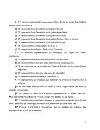 8
I – 07 membros representantes governamentais, dentre as áreas das políticas
sociais, assim distribuídos:
a) 01 representante da Secretaria Municipal de Saúde;
b) 01 representante da Secretaria Municipal de Ação Social;
c) 01 representante da Secretaria Municipal de Educação;
d) 01 representante da Secretaria Municipal de Cultura, Esporte e Lazer;
e) 01 representante da Secretaria Municipal de Finanças;
f) 01 representante da Procuradoria Jurídica; e
g) 01 representante do Núcleo Regional de Educação.
II – 07 membros representantes da sociedade civil organizada, assim
distribuídos:
a) 01 representante de entidades sindicais de trabalhadores;
b) 01 representante de serviços sócio-assistenciais especializados;
c) 01 representante de Associação de Pessoas Portadoras de Necessidades
Especiais;
d) 01 representante de serviços nas áreas de educação;
e) 02 representantes de Associação de bairros; e
f) 01 representante de entidades que trabalham na proteção à maternidade e à
infância.
§1º As entidades mencionadas no inciso II deste artigo devem ter área de
atuação no Município.
§2º Os titulares e respectivos suplentes representantes do Poder Executivo
Municipal serão indicados pelo Prefeito, que poderá destituí-los ad nutum.
§3º O mandato dos conselheiros titulares e respectivos suplentes será de dois
anos, admitindo-se a reeleição ou indicação subseqüente por uma única vez.
§4º Perderá o mandato o Conselheiro que se desligar da entidade que
representava à época de sua eleição.
 