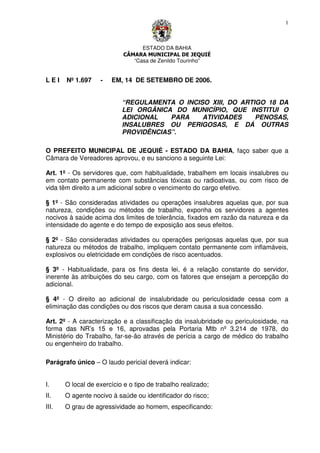 ESTADO DA BAHIA
CÂMARA MUNICIPAL DE JEQUIÉ
“Casa de Zenildo Tourinho”
1
L E I Nº 1.697 - EM, 14 DE SETEMBRO DE 2006.
“REGULAMENTA O INCISO XIII, DO ARTIGO 18 DA
LEI ORGÂNICA DO MUNICÍPIO, QUE INSTITUI O
ADICIONAL PARA ATIVIDADES PENOSAS,
INSALUBRES OU PERIGOSAS, E DÁ OUTRAS
PROVIDÊNCIAS”.
O PREFEITO MUNICIPAL DE JEQUIÉ - ESTADO DA BAHIA, faço saber que a
Câmara de Vereadores aprovou, e eu sanciono a seguinte Lei:
Art. 1º - Os servidores que, com habitualidade, trabalhem em locais insalubres ou
em contato permanente com substâncias tóxicas ou radioativas, ou com risco de
vida têm direito a um adicional sobre o vencimento do cargo efetivo.
§ 1º - São consideradas atividades ou operações insalubres aquelas que, por sua
natureza, condições ou métodos de trabalho, exponha os servidores a agentes
nocivos à saúde acima dos limites de tolerância, fixados em razão da natureza e da
intensidade do agente e do tempo de exposição aos seus efeitos.
§ 2º - São consideradas atividades ou operações perigosas aquelas que, por sua
natureza ou métodos de trabalho, impliquem contato permanente com inflamáveis,
explosivos ou eletricidade em condições de risco acentuados.
§ 3º - Habitualidade, para os fins desta lei, é a relação constante do servidor,
inerente às atribuições do seu cargo, com os fatores que ensejam a percepção do
adicional.
§ 4º - O direito ao adicional de insalubridade ou periculosidade cessa com a
eliminação das condições ou dos riscos que deram causa a sua concessão.
Art. 2º - A caracterização e a classificação da insalubridade ou periculosidade, na
forma das NR’s 15 e 16, aprovadas pela Portaria Mtb nº 3.214 de 1978, do
Ministério do Trabalho, far-se-ão através de perícia a cargo de médico do trabalho
ou engenheiro do trabalho.
Parágrafo único – O laudo pericial deverá indicar:
I. O local de exercício e o tipo de trabalho realizado;
II. O agente nocivo à saúde ou identificador do risco;
III. O grau de agressividade ao homem, especificando:
 