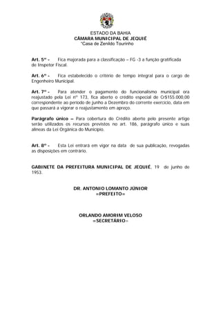 ESTADO DA BAHIA
CÂMARA MUNICIPAL DE JEQUIÉ
“Casa de Zenildo Tourinho
Art. 5º - Fica majorada para a classificação – FG -3 a função gratificada
de Inspetor Fiscal.
Art. 6º - Fica estabelecido o critério de tempo integral para o cargo de
Engenheiro Municipal.
Art. 7º - Para atender o pagamento do funcionalismo municipal ora
reajustado pela Lei nº 173, fica aberto o crédito especial de Cr$155.000,00
correspondente ao período de junho a Dezembro do corrente exercício, data em
que passará a vigorar o reajustamento em apreço.
Parágrafo único – Para cobertura do Crédito aberto pelo presente artigo
serão utilizados os recursos previstos no art. 186, parágrafo único e suas
alíneas da Lei Orgânica do Município.
Art. 8º - Esta Lei entrará em vigor na data de sua publicação, revogadas
as disposições em contrário.
GABINETE DA PREFEITURA MUNICIPAL DE JEQUIÉ, 19 de junho de
1953.
DR. ANTONIO LOMANTO JÚNIOR
=PREFEITO=
ORLANDO AMORIM VELOSO
=SECRETÁRIO=
 