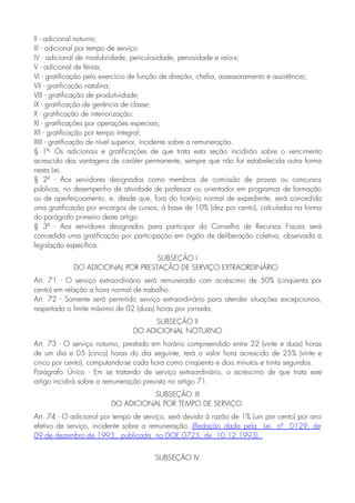II - adicional noturno;
III - adicional por tempo de serviço
IV - adicional de insalubridade, periculosidade, penosidade e raio-x;
V - adicional de férias;
VI - gratificação pelo exercício de função de direção, chefia, assessoramento e assistência;
VII - gratificação natalina;
VIII - gratificação de produtividade;
IX - gratificação de gerência de classe;
X - gratificação de interiorização;
XI - gratificações por operações especiais;
XII - gratificação por tempo integral;
XIII - gratificação de nível superior, incidente sobre a remuneração.
§ 1º- Os adicionais e gratificações de que trata esta seção incidirão sobre o vencimento
acrescido das vantagens de caráter permanente, sempre que não for estabelecida outra forma
nesta Lei.
§ 2º - Aos servidores designados como membros de comissão de provas ou concursos
públicos, no desempenho de atividade de professor ou orientador em programas de formação
ou de aperfeiçoamento, e, desde que, fora do horário normal de expediente, será concedida
uma gratificação por encargos de cursos, à base de 10% (dez por cento), calculados na forma
do parágrafo primeiro deste artigo.
§ 3º - Aos servidores designados para participar do Conselho de Recursos Fiscais será
concedida uma gratificação por participação em órgão de deliberação coletiva, observada a
legislação específica.
SUBSEÇÃO I
DO ADICIONAL POR PRESTAÇÃO DE SERVIÇO EXTRAORDINÁRIO
Art. 71 - O serviço extraordinário será remunerado com acréscimo de 50% (cinqüenta por
cento) em relação a hora normal de trabalho.
Art. 72 - Somente será permitido serviço extraordinário para atender situações excepcionais,
respeitado o limite máximo de 02 (duas) horas por jornada.
SUBSEÇÃO II
DO ADICIONAL NOTURNO
Art. 73 - O serviço noturno, prestado em horário compreendido entre 22 (vinte e duas) horas
de um dia e 05 (cinco) horas do dia seguinte, terá o valor hora acrescido de 25% (vinte e
cinco por cento), computando-se cada hora como cinqüenta e dois minutos e trinta segundos.
Parágrafo Único - Em se tratando de serviço extraordinário, o acréscimo de que trata este
artigo incidirá sobre a remuneração prevista no artigo 71.
SUBSEÇÃO III
DO ADICIONAL POR TEMPO DE SERVIÇO
Art. 74 - O adicional por tempo de serviço, será devido à razão de 1% (um por cento) por ano
efetivo de serviço, incidente sobre a remuneração. (Redação dada pela Lei nº 0129, de
09 de dezembro de 1993, publicada no DOE 0725, de 10.12.1993)
SUBSEÇÃO IV
 