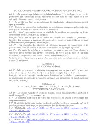 DO ADICIONAL DE INSALUBRIDADE, PERICULOSIDADE, PENOSIDADE E RAIO-X
Art. 75 - Os servidores que trabalham com habitualidade em locais insalubres ou em contato
permanente com substâncias tóxicas, radioativas ou com risco de vida, fazem jus a um
adicional sobre o vencimento do cargo efetivo.
§ 1º - O servidor que fizer jus aos adicionais de insalubridade e de periculosidade deverá
optar por um deles.
§ 2º - O direito ao adicional de insalubridade ou periculosidade cessa com a eliminação das
condições ou dos riscos que deram causa a sua concessão.
Art. 76 - Haverá permanente controle de atividade de servidores em operações ou locais
considerados penosos, insalubres ou perigosos.
Parágrafo Único - servidora gestante ou lactante será afastada, enquanto durar a gestação e a
lactação, das operações e locais previstos neste artigo, exercendo suas atividades em local
salubre e em serviço não penoso e não perigoso.
Art. 77 - Na concessão dos adicionais de atividades penosas, de insalubridade e de
periculosidade serão observadas as situações estabelecidas em legislação específica.
Art. 78 - Os locais de trabalho e os servidores que operam com raio X ou substâncias
radioativas serão mantidos sob controle permanente, de modo que as doses de radiação
ionizante não ultrapassem o nível máximo previsto na legislação própria.
Parágrafo Único - Os servidores a que se refere este artigo serão submetidos a exames médicos
a cada 06 (seis) meses.
SUBSEÇÃO V
DO ADICIONAL DE FÉRIAS
Art. 79 - Independentemente de solicitação será pago ao servidor, por ocasião de férias, um
adicional correspondentemente a 1/3 (um terço) da remuneração do período de férias.
Parágrafo Único - No caso de o servidor exercer função de direção, chefia ou assessoramento,
ou ocupar cargo em comissão, a respectiva vantagem será considerada no cálculo adicional
de que trata este artigo.
SUBSEÇÃO VI
DA GRATIFICAÇÃO PELO EXERCÍCIO DE FUNÇÃO DE DIREÇÃO, CHEFIA,
ASSESSORAMENTO E ASSISTÊNCIA
Art. 80 - Ao servidor investido em função de direção, chefia, assessoramento e assistência é
devida uma gratificação pelo seu exercício.
§ 1º - Lei específica estabelecerá os valores das gratificações de funções e remuneração dos
cargos em comissão.
§ 2º- O substituto do titular das funções de direção e chefia, legalmente designado, fará jus à
gratificação tratada neste artigo, na proporção dos dias de efetiva substituição.
§ 3º - REVOGADO pela Lei nº 0420, de 25 de maio de 1998, publicada no DOE
1812, de 25.05.1998
§ 4º - REVOGADO pela Lei nº 0420, de 25 de maio de 1998, publicada no DOE
1812, de 25.05.1998
§ 5º - REVOGADO pela Lei nº 0420, de 25 de maio de 1998, publicada no DOE
1812, de 25.05.1998
 