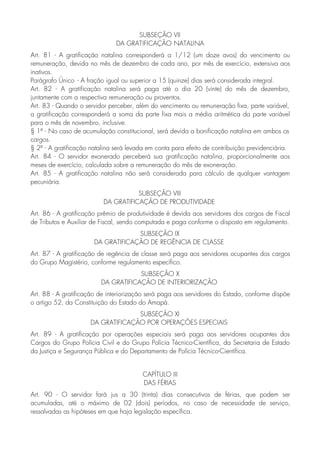 SUBSEÇÃO VII
DA GRATIFICAÇÃO NATALINA
Art. 81 - A gratificação natalina corresponderá a 1/12 (um doze avos) do vencimento ou
remuneração, devida no mês de dezembro de cada ano, por mês de exercício, extensiva aos
inativos.
Parágrafo Único - A fração igual ou superior a 15 (quinze) dias será considerada integral.
Art. 82 - A gratificação natalina será paga até o dia 20 (vinte) do mês de dezembro,
juntamente com a respectiva remuneração ou proventos.
Art. 83 - Quando o servidor perceber, além do vencimento ou remuneração fixa, parte variável,
a gratificação corresponderá a soma da parte fixa mais a média aritmética da parte variável
para o mês de novembro, inclusive.
§ 1º - No caso de acumulação constitucional, será devida a bonificação natalina em ambos os
cargos.
§ 2º - A gratificação natalina será levada em conta para efeito de contribuição previdenciária.
Art. 84 - O servidor exonerado perceberá sua gratificação natalina, proporcionalmente aos
meses de exercício, calculada sobre a remuneração do mês de exoneração.
Art. 85 - A gratificação natalina não será considerada para cálculo de qualquer vantagem
pecuniária.
SUBSEÇÃO VIII
DA GRATIFICAÇÃO DE PRODUTIVIDADE
Art. 86 - A gratificação prêmio de produtividade é devida aos servidores dos cargos de Fiscal
de Tributos e Auxiliar de Fiscal, sendo computada e paga conforme o disposto em regulamento.
SUBSEÇÃO IX
DA GRATIFICAÇÃO DE REGÊNCIA DE CLASSE
Art. 87 - A gratificação de regência de classe será paga aos servidores ocupantes dos cargos
do Grupo Magistério, conforme regulamento específico.
SUBSEÇÃO X
DA GRATIFICAÇÃO DE INTERIORIZAÇÃO
Art. 88 - A gratificação de interiorização será paga aos servidores do Estado, conforme dispõe
o artigo 52, da Constituição do Estado do Amapá.
SUBSEÇÃO XI
DA GRATIFICAÇÃO POR OPERAÇÕES ESPECIAIS
Art. 89 - A gratificação por operações especiais será paga aos servidores ocupantes dos
Cargos do Grupo Polícia Civil e do Grupo Polícia Técnico-Científica, da Secretaria de Estado
da Justiça e Segurança Pública e do Departamento de Polícia Técnico-Científica.
CAPÍTULO III
DAS FÉRIAS
Art. 90 - O servidor fará jus a 30 (trinta) dias consecutivos de férias, que podem ser
acumuladas, até o máximo de 02 (dois) períodos, no caso de necessidade de serviço,
ressalvadas as hipóteses em que haja legislação específica.
 