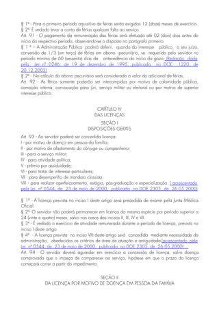 § 1º - Para o primeiro período aquisitivo de férias serão exigidos 12 (doze) meses de exercício.
§ 2º- É vedado levar a conta de férias qualquer falta ao serviço.
Art. 91 - O pagamento da remuneração das férias será efetuado até 02 (dois) dias antes do
início do respectivo período, observando-se o disposto no parágrafo primeiro.
§ 1 º – A Administração Pública poderá deferir, quando do interesse público, a seu juízo,
conversão de 1/3 (um terço) de férias em abono pecuniário, se requerido pelo servidor no
período mínimo de 60 (sessenta) dias de antecedência do início do gozo. (Redação dada
pela Lei nº 0246, de 19 de dezembro de 1995, publicada no DOE 1220, de
20.12.2005)
§ 2º - No cálculo do abono pecuniário será considerado o valor do adicional de férias.
Art. 92 - As férias somente poderão ser interrompidas por motivo de calamidade pública,
comoção interna, convocação para júri, serviço militar ou eleitoral ou por motivo de superior
interesse público.
CAPÍTULO IV
DAS LICENÇAS
SEÇÃO I
DISPOSIÇÕES GERAIS
Art. 93 - Ao servidor poderá ser concedida licença:
I - por motivo de doença em pessoa da família;
II - por motivo de afastamento do cônjuge ou companheiro;
III - para o serviço militar;
IV - para atividade política;
V - prêmio por assiduidade;
VI - para tratar de interesse particulares;
VII - para desempenho de mandato classista.
VIII - para realizar aperfeiçoamento, estágio, pós-graduação e especialização. ( acrescentado
pela Lei nº 0544, de 23 de maio de 2000, publicada no DOE 2305, de 26.05.2000)
§ 1º - A licença prevista no inciso I deste artigo será precedida de exame pela Junta Médica
Oficial.
§ 2º- O servidor não poderá permanecer em licença da mesma espécie por período superior a
24 (vinte e quatro) meses, salvo nos casos dos incisos II, III, IV e VII.
§ 3º - É vedado o exercício de atividade remunerada durante o período de licença, prevista no
inciso I deste artigo.
§ 4º - A licença prevista no inciso VIII deste artigo será concedida mediante necessidade da
administração, obedecidos os critérios de área de atuação e antiguidade.(acrescentado pela
Lei nº 0544, de 23 de maio de 2000, publicada no DOE 2305, de 26.05.2000)
Art. 94 - O servidor deverá aguardar em exercício a concessão de licença, salvo doença
comprovada que o impeça de comparecer ao serviço, hipótese em que o prazo da licença
começará correr a partir do impedimento.
SEÇÃO II
DA LICENÇA POR MOTIVO DE DOENÇA EM PESSOA DA FAMÍLIA
 