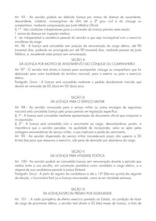Art. 95 - Ao servidor poderá ser deferida licença por motivo de doença de ascendente,
descendente, colateral, consangüíneo do afim até o 2º grau civil e do cônjuge ou
companheiro, mediante comprovação por Junta Médica Oficial.
§ 1º - São condições indispensáveis para a concessão da licença prevista nesta seção:
I - prova da doença em inspeção médica;
II - ser indispensável a assistência pessoal do servidor e que seja incompatível com o exercício
simultâneo do cargo.
Art. 96 - A licença será concedida sem prejuízo da remuneração do cargo efetivo, até 90
(noventa) dias, podendo ser prorrogada por até 90 (noventa) dias, mediante parecer da Junta
Médica, e, excedendo estes prazos sem remuneração.
SEÇÃO III
DA LICENÇA POR MOTIVO DE AFASTAMENTO DO CÔNJUGE OU COMPANHEIRO
Art. 97 - O servidor terá direito a licença para acompanhar cônjuge ou companheiro que for
deslocado para outra localidade do território nacional, para o exterior ou para o exercício
eletivo.
Parágrafo Único - A licença será concedida mediante o pedido devidamente instruído que
deverá ser renovado de 02 (dois) em 02 (dois) anos.
SEÇÃO IV
DA LICENÇA PARA O SERVIÇO MILITAR
Art. 98 - Ao servidor convocado para o serviço militar ou outros encargos de segurança
nacional será concedida licença pelo prazo previsto em legislação específica.
§ 1º - A licença será concedida mediante apresentação de documento oficial que comprove a
incorporação.
§ 2º - A licença será concedida com o vencimento ao cargo, descontando-se, porém, a
importância que o servidor perceber, na qualidade de incorporado, salvo se optar pelas
vantagens remuneratórias do serviço militar, o que implicará a perda do vencimento,
Art. 99 - Ao servidor dispensado do serviço militar conceder-se-á prazo não superior a 30
(trinta) dias para que reassuma o exercício, sob pena de demissão por abandono do cargo.
SEÇÃO V
DA LICENÇA PARA ATIVIDADE POLÍTICA
Art. 100 - Ao servidor poderá ser concedida licença sem remuneração durante o período que
mediar entre a sua escolha, em convenção partidária como candidato a cargo eletivo, e a
véspera de sua candidatura perante a Justiça Eleitoral.
Parágrafo Único - A partir do registro da candidatura e até o 15º (Décimo quinto) dia seguinte
da eleição, o funcionário fará jus a licença remunerada, como se em atividade estivesse.
SEÇÃO VI
DA LICENÇA-ESPECIAL PRÊMIO POR ASSIDUIDADE
Art. 101 - .A cada qüinqüênio de efetivo exercício prestado ao Estado, na condição de titular
de cargo de provimento efetivo, o servidor terá direito a 03 (três) meses de licença, a título de
 