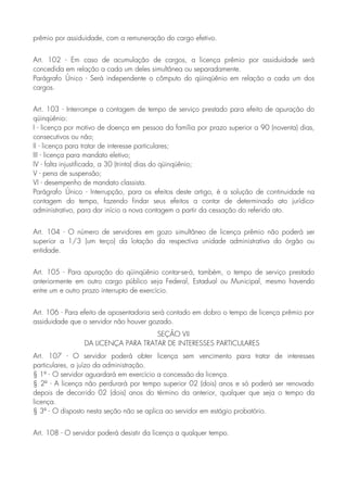 prêmio por assiduidade, com a remuneração do cargo efetivo.
Art. 102 - Em caso de acumulação de cargos, a licença prêmio por assiduidade será
concedida em relação a cada um deles simultânea ou separadamente.
Parágrafo Único - Será independente o cômputo do qüinqüênio em relação a cada um dos
cargos.
Art. 103 - Interrompe a contagem de tempo de serviço prestado para efeito de apuração do
qüinqüênio:
I - licença por motivo de doença em pessoa da família por prazo superior a 90 (noventa) dias,
consecutivos ou não;
II - licença para tratar de interesse particulares;
III - licença para mandato eletivo;
IV - falta injustificada, a 30 (trinta) dias do qüinqüênio;
V - pena de suspensão;
VI - desempenho de mandato classista.
Parágrafo Único - Interrupção, para os efeitos deste artigo, é a solução de continuidade na
contagem do tempo, fazendo findar seus efeitos a contar de determinado ato jurídico-
administrativo, para dar início a nova contagem a partir da cessação do referido ato.
Art. 104 - O número de servidores em gozo simultâneo de licença prêmio não poderá ser
superior a 1/3 (um terço) da lotação da respectiva unidade administrativa do órgão ou
entidade.
Art. 105 - Para apuração do qüinqüênio contar-se-á, também, o tempo de serviço prestado
anteriormente em outro cargo público seja Federal, Estadual ou Municipal, mesmo havendo
entre um e outro prazo interrupto de exercício.
Art. 106 - Para efeito de aposentadoria será contado em dobro o tempo de licença prêmio por
assiduidade que o servidor não houver gozado.
SEÇÃO VII
DA LICENÇA PARA TRATAR DE INTERESSES PARTICULARES
Art. 107 - O servidor poderá obter licença sem vencimento para tratar de interesses
particulares, a juízo da administração.
§ 1º - O servidor aguardará em exercício a concessão da licença.
§ 2º - A licença não perdurará por tempo superior 02 (dois) anos e só poderá ser renovado
depois de decorrido 02 (dois) anos do término da anterior, qualquer que seja o tempo da
licença.
§ 3º - O disposto nesta seção não se aplica ao servidor em estágio probatório.
Art. 108 - O servidor poderá desistir da licença a qualquer tempo.
 