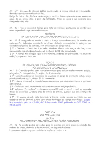 Art. 109 - Em caso de interesse público comprovado, a licença poderá ser interrompida,
devendo o servidor ser notificado do fato.
Parágrafo Único - Na hipótese deste artigo, o servidor deverá apresentar-se ao serviço no
prazo de 05 (cinco) dias, a partir da notificação, findos os quais a sua ausência será
computada como falta.
Art. 110 - Não se concederá licença para tratar de interesses particulares ao servidor que
esteja respondendo o processo administrativo.
SEÇÃO VIII
DA LICENÇA PARA O DESEMPENHO DE MANDATO CLASSISTA
Art. 111 - É assegurado ao servidor o direito a licença para o desempenho de mandato em
confederação, federação, associação de classe, sindicato representativo da categoria ou
entidade fiscalizadora da profissão, com remuneração do cargo efetivo.
§ 1º - Somente poderão ser licenciados servidores eleitos para cargos de direção ou
representação nas referidas entidades, até o máximo de 03 (três) por entidade.
§ 2º - A licença terá duração igual a do mandato, podendo ser prorrogada, no prazo de
reeleição, e por uma única vez.
SEÇÃO IX
DA LICENÇA PARA REALIZAR APERFEIÇOAMENTO, ESTÁGIO,
PÓS-GRADUAÇÃO E ESPECIALIZAÇÃO
Art. 112 - O servidor poderá obter licença remunerada para realizar aperfeiçoamento, estágio,
pós-graduação ou especialização, à juízo da Administração.
§ 1º - Somente poderão ser licenciados os servidores em cargo de provimento efetivo, sendo
providos conforme o § 3º, do Art. 3º, da presente Lei.
§ 2º - Não se concederá a presente licença ao servidor que esteja respondendo a processo
administrativo.
§ 3º - O disposto nesta seção não se aplica ao servidor em estágio probatório.
§ 4º - A licença não perdurará por tempo superior a 02 (dois) anos e só poderá ser renovada
depois de decorridos 02 (dois) anos do término da anterior, qualquer que seja o tempo de
licença.
§ 5º - O servidor deverá, após terminada a licença, prestar serviços ao Estado na sua
respectiva área de atuação, durante igual tempo de duração da licença a que fez jus. (Seção
IX acrescentada pela Lei nº 0544, de 23 de maio de 2000, publicada no DOE 2305, de
26.05.2000)
CAPÍTULO V
DOS AFASTAMENTOS
SEÇÃO I
DO AFASTAMENTO PARA SERVIR A OUTRO ÓRGÃO OU ENTIDADE
Art. 113 - O servidor poderá ser cedido para ter exercício em outro órgão ou entidade dos
Poderes do Estado, da União e dos Municípios, nas seguintes hipóteses:
I - para exercício de cargo em comissão ou função de confiança; e
 