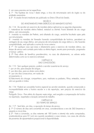 II - em casos previstos em Lei específicas.
§ 1º - Na hipótese do inciso I deste artigo, o ônus da remuneração será do órgão ou da
entidade cessionária.
§ 2º - A cessão far-se-á mediante ato publicado no Diário Oficial do Estado.
SEÇÃO II
DO AFASTAMENTO PARA EXERCÍCIO DE MANDATO ELETIVO
Art. 114 - Ao servidor em exercício de mandato eletivo aplicam-se as seguintes disposições:
I - tratando-se de mandato eletivo federal, estadual ou distrital, ficará afastado de seu cargo
efetivo, sem remuneração.
II - investido no mandato de Prefeito, será afastado do cargo, sendo-lhe facultado optar pela
sua remuneração.
III - investido no mandato de Vereador havendo compatibilidade de horários, perceberá as
vantagens de seu cargo efetivo, sem prejuízo da remuneração do cargo eletivo e, não havendo
compatibilidade, será aplicada a norma do inciso anterior.
§ 1º - Em qualquer caso que exija o afastamento para o exercício de mandato eletivo, seu
tempo de serviço será contado para todos os efeitos legais, exceto para promoção, progressão
e licença - prêmio.
§ 2º- Para efeito de benefício previdenciário, no caso de afastamento, os valores serão
determinados como se no exercício estivesse:
CAPÍTULO VI
DAS CONCESSÕES
Art. 115 - Sem qualquer prejuízo, poderá o servidor ausentar-se do serviço:
I - por um dia, para doação de sangue;
II - por dois dias, para se alistar como eleitor;
III - por oito dias consecutivos, em razão de:
a) casamento; e
b) falecimento do cônjuge, companheiro, pais, madrasta ou padastro, filhos, enteados, menor
sob sua guarda e irmãos.
Art. 116 - Poderá ser concedido horário especial ao servidor estudante, quando comprovada a
incompatibilidade entre o horário escolar e o da repartição, sem prejuízo do exercício do
cargo.
Parágrafo Único - Para efeito do disposto neste artigo, será exigida a compensação de horário
na repartição, respeitada a duração semanal do trabalho.
CAPÍTULO VII
DO TEMPO DE SERVIÇO
Art. 117 - Será feito, em dias, a apuração do tempo de serviço.
§ 1º- O número de dias será convertido em anos, considerando-se o ano de 365 (trezentos e
sessenta e cinco) dias.
§ 2º - Feita a conversão, os dias restantes até 180 (cento e oitenta) não serão computados,
arredondando-se para 01 (um) ano quando excederem a esse número, nos casos de cálculos
de proventos de aposentadoria proporcional à disponibilidade.
 