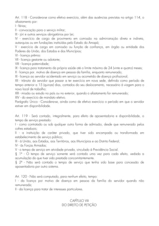Art. 118 - Considera-se corno efetivo exercício, além das ausências previstas no artigo 114, o
afastamento por:
I - férias;
II - convocação para o serviço militar;
III - júri e outros serviços obrigatórios por Lei;
IV - exercício de cargo de provimento em comissão na administração direta e indireta,
autarquias ou em fundações instituídas pelo Estado do Amapá;
V - exercício de cargo em comissão ou função de confiança, em órgão ou entidade dos
Poderes da União, dos Estados e dos Municípios;
VI - licença prêmio:
VII - licença gestante ou adotante;
VIII - licença paternidade;
IX - licença para tratamento da própria saúde até o limite máximo de 24 (vinte e quatro) meses;
X - licença por. motivo de doença em pessoa da família, enquanto remunerado;
XI - licença ao servidor acidentado em serviço ou acometido de doença profissional;
XII - trânsito do servidor que passar a ter exercício em nova sede, definido como período de
tempo anterior a 15 (quinze) dias, contados do seu deslocamento, necessário à viagem para o
novo local de trabalho;
XIII - missão ou estudo no país ou no exterior, quando o afastamento for remunerado;
XIV - do exercício de mandato eletivo.
Parágrafo Único - Considera-se, ainda como de efetivo exercício o período em que o servidor
estiver em disponibilidade.
Art. 119 - Será contado, integralmente, para efeito de aposentadoria e disponibilidade, o
tempo de serviço prestado:
I - como contratado ou sob qualquer outra forma de admissão, desde que remunerado pelos
cofres estaduais;
II - a instituição de caráter privado, que tiver sido encampada ou transformada em
estabelecimento de serviço público;
III - á União, aos Estados, aos Territórios, aos Municípios e ao Distrito Federal;
IV - ás Forças Armadas;
V - o tempo de serviço em atividade privada, vinculado à Previdência Social.
§ 1º - O tempo de serviço somente será contado uma vez para cada efeito, vedada a
acumulação do que tiver sido prestada concomitantemente.
§ 2º - Não será contado o tempo de serviço que tenha sido base para concessão de
aposentadoria por outro sistema.
Art. 120 - Não será computado, para nenhum efeito, tempo:
I - da licença por motivo de doença em pessoa da família do servidor quando não
remunerada;
II - da licença para tratar de interesses particulares.
CAPÍTULO VIII
DO DIREITO DE PETIÇÃO
 