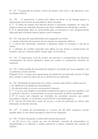 Art. 121 - É assegurado ao servidor o direito de requerer, bem como, o de representar, junto
aos Poderes Públicos.
Art. 122 - O requerimento é cabível para defesa de direito ou de interesse legítimo e
representação contra abuso de autoridade ou desvio de poder.
§ 1º - O direito de requerer será exercido perante a autoridade competente, em razão da
matéria e sempre por intermédio daquele a que estiver imediatamente subordinado o servidor.
§ 2º- A representação deve ser encaminhada pela via hierárquica e será obrigatoriamente
apreciada pela autoridade superior aquele a qual é interposta.
Art. 123 - Sob pena de responsabilidade será assegurado ao servidor:
I - o rápido andamento dos processos de seu interesse nas repartições públicas;
II - a ciência das informações, pareceres e despachos dados em processos a que ele se
refiram;
III - a obtenção de certidões requeridas para defesa de seus direitos e esclarecimentos de
situações, salvo se o interesse público impuser sigilo, na formada Lei.
Art. 124 - O requerimento inicial do servidor não precisará vir acompanhado dos elementos
comprobatórios dos direitos pleiteados, desde que constem no assentamento individual do
requerente.
Art. 125 - Caberá pedido de reconsideração dirigido à autoridade que houver expedido o ato
ou proferido a primeira decisão.
Parágrafo Único - O prazo para apresentação do pedido de reconsideração será de 10 (dez)
dias, contados a partir da ciência do ato ou decisão de sua publicação.
Art. 126 - Ressalvadas às disposições em contrário, previstas neste Estatuto, caberá recursos:
I - do indeferimento do pedido de reconsideração;
II - das decisões sobre os recursos sucessivamente interpostos.
§ 1º - O recurso será dirigido à autoridade imediatamente superior à que tiver expedido o ato
ou proferido a decisão e, sucessivamente, em escala ascendente, às demais autoridades.
§ 2º- O recurso será interposto por intermédio da autoridade recorrida, que poderá
reconsiderar a decisão, ou mantendo-a, encaminhá-lo-á a autoridade superior.
§ 3º - Será de 30 (trinta) dias o prazo do recurso, a contar da publicação ou ciência, pelo
interessado, da decisão recorrida.
Art. 127 - O pedido de reconsideração e o recurso não tem efeito suspensivo, provido
qualquer deles, ou seus efeitos retroagirão à data do ato impugnado.
Art. 128 - O direito de petição na esfera administrativa prescreverá:
I - em 05 (cinco) anos, quanto aos atos de demissão, cassação de aposentadoria ou
disponibilidade e os referentes à matéria patrimonial e critérios resultantes das relações de
trabalho;
 