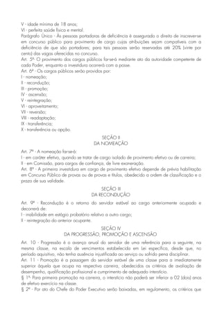 V - idade mínima de 18 anos;
VI - perfeita saúde física e mental.
Parágrafo Único - Às pessoas portadoras de deficiência é assegurado o direito de inscrever-se
em concurso público para provimento de cargo cujas atribuições sejam compatíveis com a
deficiência de que são portadores; para tais pessoas serão reservadas até 20% (vinte por
cento) das vagas oferecidas no concurso.
Art. 5º- O provimento dos cargos públicos far-se-á mediante ato da autoridade competente de
cada Poder, enquanto a investidura ocorrerá com a posse.
Art. 6º - Os cargos públicos serão providos por:
I - nomeação;
II - recondução;
III - promoção;
IV - ascensão;
V - reintegração;
VI - aproveitamento;
VII - reversão;
VIII - readaptação;
IX - transferência;
X - transferência ou opção.
SEÇÃO II
DA NOMEAÇÃO
Art. 7º - A nomeação far-se-á:
I - em caráter efetivo, quando se tratar de cargo isolado de provimento efetivo ou de carreira;
II - em Comissão, para cargos de confiança, de livre exoneração.
Art. 8º - A primeira investidura em cargo de provimento efetivo depende de prévia habilitação
em Concurso Público de provas ou de provas e títulos, obedecido a ordem de classificação e o
prazo de sua validade.
SEÇÃO III
DA RECONDUÇÃO
Art. 9º - Recondução é o retorno do servidor estável ao cargo anteriormente ocupado e
decorrerá de:
I - inabilidade em estágio probatório relativo a outro cargo;
II - reintegração do anterior ocupante.
SEÇÃO IV
DA PROGRESSÃO, PROMOÇÃO E ASCENSÃO
Art. 10 - Progressão é o avanço anual do servidor de uma referência para a seguinte, na
mesma classe, na escala de vencimentos estabelecida em Lei específica, desde que, no
período aquisitivo, não tenha ausência injustificada ao serviço ou sofrido pena disciplinar.
Art. 11 - Promoção é a passagem do servidor estável de uma classe para a imediatamente
superior àquela que ocupa na respectiva carreira, obedecidos os critérios de avaliação de
desempenho, qualificação profissional e cumprimento de adequado interstício.
§ 1º- Para primeira promoção na carreira, o interstício não poderá ser inferior a 02 (dois) anos
de efetivo exercício na classe.
§ 2º - Por ato do Chefe do Poder Executivo serão baixadas, em regulamento, os critérios que
 