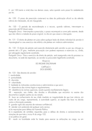 II - em 120 (cento e vinte) dias nos demais casos, salvo quando outro prazo for estabelecido
por lei;
Art. 129 - O prazo de prescrição contar-se-á na data da publicação oficial ou da referida
ciência do interessado, do ato impugnado.
Art. 130 - O período de reconsideração e o recurso, quando cabíveis, interrompem a
prescrição até 02 (duas) vezes.
Parágrafo Único - Interrompida a prescrição, o prazo recomeçará a correr pelo restante, desde
que não inferior a metade do prazo original, no dia em que cessar a interrupção.
Art. 131 - O direito de pleitear em juízo sobre qualquer lesão de direito individual do servidor é
impostergável e o seu exercício não elidirá o de pleitear em instância administrativa.
Art. 132 - O direito de petição será exercido diretamente pelo servidor ou por seu cônjuge ou
parente até o 2º grau, mediante procuração com poderes expressos e essenciais ou, ainda,
por advogado regularmente constituído.
Parágrafo Único - Para o exercício de direito de petição, será assegurada vista do processo ou
documento, na sede da repartição, ao servidor ou procurador legalmente constituído.
TÍTULO IV
DO REGIME DISCIPLINAR
CAPÍTULO I
DOS DEVERES
Art. 133 - São deveres do servidor:
I - assiduidade;
II - pontualidade;
III - discrição;
IV - urbanidade;
V - lealdade às instituições constitucionais e administrativa a que servir;
VI - observância das normas legais e regulamentares;
VII - obediência às normas superiores, exceto quando manifestamente ilegais;
VIII - exposição, aos chefes, das dúvidas e dificuldades que encontrar no exame dos
documentos e papéis sujeitos ao seu estudo;
IX - levar ao conhecimento do seu chefe imediato as irregularidade de que tiver ciência, em
razão de seu cargo, representando, à autoridade superior, se aquele não levar na devida
conta a informação prestada;
X - guardar sigilo dos assuntos de natureza confidencial;
XI - atender com preterição de qualquer outro serviço.
a) às requisições para defesa da Fazenda Pública.
b) à expedições de certidões requeridas para a defesa de direitos e esclarecimentos de
situações de que trata o inciso III do artigo 122.
c) ao público em geral.
XII - residir na localidade onde for lotado para exercer as atribuições ao cargo, ou em
 