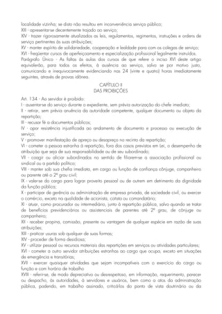 localidade vizinha; se disto não resultou em inconveniência serviço público;
XIII - apresentar-se decentemente trajado ao serviço;
XIV - trazer rigorosamente atualizados as leis, regulamentos, regimentos, instruções e ordens de
serviço pertinentes às suas atribuições;
XV - manter espírito de solidariedade, cooperação e lealdade para com os colegas de serviço;
XVI - freqüentar cursos de aperfeiçoamento e especialização profissional legalmente instruídos.
Parágrafo Único - As faltas às aulas dos cursos de que refere o inciso XVI deste artigo
equivalerão, para todos os efeitos, à ausência ao serviço, salvo se por motivo justo,
comunicando e inequivocamente evidenciando nas 24 (vinte e quatro) horas imediatamente
seguintes, através de provas idônea.
CAPÍTULO II
DAS PROIBIÇÕES
Art. 134 - Ao servidor é proibido:
I - ausentar-se do serviço durante o expediente, sem prévia autorização do chefe imediato;
II - retirar, sem prévia anuência da autoridade competente, qualquer documento ou objeto da
repartição;
III - recusar fé a documentos públicos;
IV - opor resistência injustificada ao andamento de documento e processo ou execução de
serviço;
V - promover manifestação de apreço ou desapreço no recinto da repartição;
VI - cometer a pessoa estranha à repartição, fora dos casos previstos em Lei, o desempenho de
atribuição que seja de sua responsabilidade ou de seu subordinado;
VII - coagir ou aliciar subordinados no sentido de filiarem-se a associação profissional ou
sindical ou a partido político;
VIII - manter sob sua chefia imediata, em cargo ou função de confiança cônjuge, companheiro
ou parente até o 2º grau civil;
IX - valer-se do cargo para lograr proveito pessoal ou de outrem em detrimento da dignidade
da função pública;
X - participar de gerência ou administração de empresa privada, de sociedade civil, ou exercer
o comércio, exceto na qualidade de acionista, cotista ou comandatário;
XI - atuar, como procurador ou intermediário, junto à repartição pública, salvo quando se tratar
de benefícios previdenciários ou assistenciais de parentes até 2º grau, de cônjuge ou
companheiro;
XII - receber propina, comissão, presente ou vantagem de qualquer espécie em razão de suas
atribuições;
XIII - praticar usuras sob qualquer de suas formas;
XIV - proceder de forma desidiosa;
XV - utilizar pessoal ou recursos materiais das repartições em serviços ou atividades particulares;
XVI - cometer a outro servidor atribuições estranhas ao cargo que ocupa, exceto em situações
de emergência e transitórias;
XVII - exercer quaisquer atividades que sejam incompatíveis com o exercício do cargo ou
função e com horário de trabalho
XVIII - referir-se, de modo depreciativo ou desrespeitoso, em informação, requerimento, parecer
ou despacho, às autoridades, à servidores e usuários, bem como a atos da administração
pública, podendo, em trabalho assinado, criticá-los do ponto de vista doutrinário ou da
 