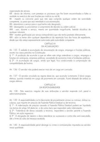 organização do serviço;
XIX - deixar de informar, com presteza os processos que lhe forem encaminhados e faltar a
verdade no exercício de suas funções por malícia ou má fé;
XX - impedir ou concorrer para que não seja cumprida qualquer ordem da autoridade
competente, ou para que seja retardada a sua exoneração;
XXI - abandonar o serviço para o qual tenha sido designado;
XXII - desrespeitar ou procrastinar o cumprimento de decisão ou ordem judicial.
XXIII - usar, durante o serviço, mesmo em quantidade insignificante, bebida alcoólica de
qualquer natureza;
XXIV - receber gratificação por serviço extraordinário que não tenha prestado efetivamente;
XXV - abrir ou tentar abrir qualquer dependência da repartição fora das horas de expediente,
desde que não esteja expressamente autorizado pela autoridade competente.
CAPÍTULO III
DA ACUMULAÇÃO
Art. 135 - É vedada à acumulação de remuneração de cargos, empregos e funções públicas,
exceto nos casos previstos na Constituição.
§ 1º - A proibição de acumular a que se refere este artigo estende-se a cargos, empregos e
funções em autarquias, empresas públicas, sociedade de economia mista e fundações públicas.
§ 2º - A acumulação de cargos, ainda que legal, fica condicionada à comprovação da
compatibilidade de horário.
Art. 136 - O servidor não poderá exercer mais de um cargo em comissão.
Art. 137 - O servidor vinculado ao regime desta Lei, que acumular Licitamente 2 (dois) cargos
efetivos, quando investido em cargo de provimento em comissão, ficará afastado de ambos os
cargos efetivos.
CAPÍTULO IV
DA RESPONSABILIDADE
Art. 138 - Pelo exercício irregular de suas atribuições o servidor responde civil, penal e
administrativamente.
Art. 139 - A responsabilidade civil é decorrente de procedimento omisso ou comisso, doloso ou
culposo, que importe em prejuízo da Fazenda Pública Estadual ou de terceiros.
§ 1º - A indenização de prejuízo causado à Fazenda Pública Estadual poderá ser liquidada
nos termos do artigo 54 desta Lei, a de outros bens que respondam pela indenização.
§ 2º - Tratando-se de danos causado a terceiros, responderá o servidor perante a Fazenda
Pública, em ação regressiva.
§ 3º - A obrigação de reparar o dano estende-se ao sucessores e contra eles será executada,
até o limite do valor da herança recebida.
Art. 140 - A responsabilidade penal abrange os crimes e contravenções imputados ao servidor
nessa qualidade.
 