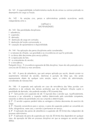 Art. 141 - A responsabilidade civil-administrativa resulta de ato omisso ou comisso praticado no
desempenho do cargo ou função.
Art. 142 - As sanções civis, penais e administrativas poderão acumular-se, sendo
independentes entre si.
CAPÍTULO V
DAS PENALIDADES
Art. 143 - São penalidades disciplinares:
I - advertência;
II - suspensão;
III - demissão;
IV - destituição de cargo em comissão;
V - destituição de função comissionada; e
VI - cassação de aposentadoria e disponibilidade.
Art. 144 - Na aplicação das penas disciplinares serão consideradas:
I - a natureza da infração, sua gravidade e as circunstâncias em que foi praticada;
II - os danos dela decorrentes para serviço público;
III - a repercussão do fato;
IV - os antecedentes do servidor;
V - a reincidência.
Parágrafo Único - É circunstância agravante de falta disciplinar, haver ela sido praticada com o
concurso de 02 (dois) ou mais servidores.
Art. 145 - A pena de advertência, que será sempre aplicada por escrito, deverá constar no
assentamento individual do servidor, destina-se à punição de faltas que, não sendo
expressamente objeto de qualquer outra sanção, sejam, a critério da administração,
consideradas de natureza leve.
Art. 146 - A suspensão será aplicada em caso de reincidência das faltas punidas com
advertência e de violação das demais proibições que não tipifiquem infração sujeita a
penalidade de demissão, não podendo exceder a 90 (noventa) dias,
§ 1º - Será punido com suspensão de até 15 (quinze) dias o servidor que, injustificadamente,
recusar-se a ser submetido a inspeção médica determinada pela autoridade competente,
cessando os efeitos da penalidade uma vez cumprida a determinação.
§ 2º - O servidor suspenso perderá todas as vantagens e direitos decorrentes do exercício do
cargo.
§ 3º - Havendo conveniência para o serviço, a pena de suspensão poderá ser convertida em
multa, obrigando-se, neste caso, o servidor a permanecer em serviço.
§ 4º - A aplicação das penas de advertência e suspensão até 30 (trinta) dias independem de
processo administrativo.
§ 5º - A aplicação da pena de suspensão por mais de 30 (trinta) dias dependerá em qualquer
caso, de apuração de falta em processo disciplinar em que se assegure ao servidor ampla
defesa.
 