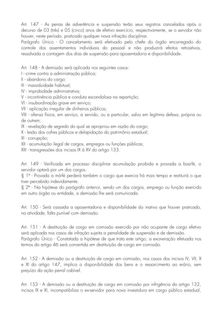 Art. 147 - As penas de advertência e suspensão terão seus registros cancelados após o
decurso de 03 (três) e 05 (cinco) anos de efetivo exercício, respectivamente, se o servidor não
houver, neste período, praticado qualquer nova infração disciplinar.
Parágrafo Único - O cancelamento será efetivado pelo chefe do órgão encarregado do
controle dos assentamentos individuais do pessoal e não produzirá efeitos retroativos,
ressalvada a contagem dos dias de suspensão para aposentadoria e disponibilidade.
Art. 148 - A demissão será aplicada nos seguintes casos:
I - crime contra a administração pública;
II - abandono do cargo:
III - inassiduidade habitual;
IV - improbidade administrativa;
V - incontinência pública e conduta escandalosa na repartição;
VI - insubordinação grave em serviço;
VII - aplicação irregular de dinheiros públicos;
VIII - ofensa física, em serviço, a servido, ou a particular, salvo em legítima defesa, própria ou
de outrem;
IX - revelação de segredo do qual se apropriou em razão do cargo;
X - lesão dos cofres públicos e delapidação do patrimônio estadual;
XI - corrupção;
XII - acumulação ilegal de cargos, empregos ou funções públicas;
XIII - transgressões dos incisos IX á XV do artigo 133.
Art. 149 - Verificada em processo disciplinar acumulação proibida e provada a boa-fé, o
servidor optará por um dos cargos.
§ 1º - Provada a má-fé perderá também o cargo que exercia há mais tempo e restituirá o que
tiver percebido indevidamente.
§ 2º - Na hipótese do parágrafo anterior, sendo um dos cargos, emprego ou função exercido
em outro órgão ou entidade, a demissão lhe será comunicada.
Art. 150 - Será cassada a aposentadoria e disponibilidade do inativo que houver praticado,
na atividade, falta punível com demissão.
Art. 151 - A destituição de cargo em comissão exercido por não ocupante de cargo efetivo
será aplicada nos casos de infração sujeita a penalidade de suspensão e de demissão.
Parágrafo Único - Constatada a hipótese de que trata este artigo, a exoneração efetuada nos
termos do artigo 46 será convertida em destituição de cargo em comissão.
Art. 152 - A demissão ou a destituição de cargo em comissão, nos casos dos incisos IV, VII, X
e XI do artigo 147, implica a disponibilidade dos bens e o ressarcimento ao erário, sem
prejuízo da ação penal cabível.
Art. 153 - A demissão ou a destituição de cargo em comissão por infrigência do artigo 132,
incisos IX e XI, incompatibiliza o ex-servidor para nova investidura em cargo público estadual,
 