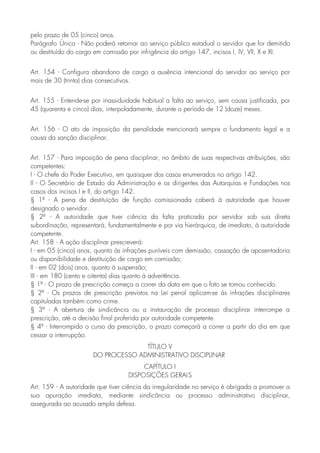 pelo prazo de 05 (cinco) anos.
Parágrafo Único - Não poderá retornar ao serviço público estadual o servidor que for demitido
ou destituído do cargo em comissão por infrigência do artigo 147, incisos I, IV, VII, X e XI.
Art. 154 - Configura abandono de cargo a ausência intencional do servidor ao serviço por
mais de 30 (trinta) dias consecutivos.
Art. 155 - Entende-se por inassiduidade habitual a falta ao serviço, sem causa justificada, por
45 (quarenta e cinco) dias, interpoladamente, durante o período de 12 (doze) meses.
Art. 156 - O ato de imposição da penalidade mencionará sempre o fundamento legal e a
causa da sanção disciplinar.
Art. 157 - Para imposição de pena disciplinar, no âmbito de suas respectivas atribuições, são
competentes:
I - O chefe do Poder Executivo, em quaisquer dos casos enumerados no artigo 142.
II - O Secretário de Estado da Administração e os dirigentes das Autarquias e Fundações nos
casos dos incisos I e II, do artigo 142.
§ 1º - A pena de destituição de função comissionada caberá à autoridade que houver
designado o servidor.
§ 2º - A autoridade que tiver ciência da falta praticada por servidor sob sua direta
subordinação, representará, fundamentalmente e por via hierárquica, de imediato, à autoridade
competente.
Art. 158 - A ação disciplinar prescreverá:
I - em 05 (cinco) anos, quanto às infrações puníveis com demissão, cassação de aposentadoria
ou disponibilidade e destituição de cargo em comissão;
II - em 02 (dois) anos, quanto à suspensão;
III - em 180 (cento e oitenta) dias quanto à advertência.
§ 1º - O prazo de prescrição começa a correr da data em que o fato se tomou conhecido.
§ 2º - Os prazos de prescrição previstos na Lei penal aplicam-se às infrações disciplinares
capituladas também como crime.
§ 3º - A abertura de sindicância ou a instauração de processo disciplinar interrompe a
prescrição, até a decisão final proferida por autoridade competente.
§ 4º - Interrompido o curso da prescrição, o prazo começará a correr a partir do dia em que
cessar a interrupção.
TÍTULO V
DO PROCESSO ADMINISTRATIVO DISCIPLINAR
CAPÍTULO I
DISPOSIÇÕES GERAIS
Art. 159 - A autoridade que tiver ciência da irregularidade no serviço é obrigada a promover a
sua apuração imediata, mediante sindicância ou processo administrativo disciplinar,
assegurada ao acusado ampla defesa.
 