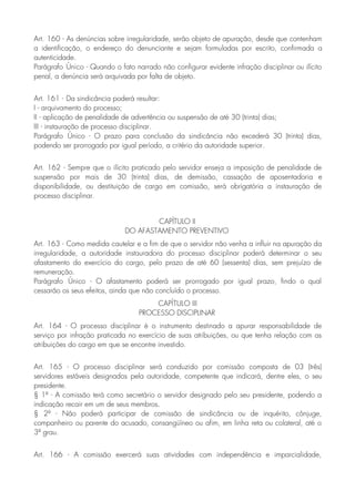 Art. 160 - As denúncias sobre irregularidade, serão objeto de apuração, desde que contenham
a identificação, o endereço do denunciante e sejam formuladas por escrito, confirmada a
autenticidade.
Parágrafo Único - Quando o fato narrado não configurar evidente infração disciplinar ou ilícito
penal, a denúncia será arquivada por falta de objeto.
Art. 161 - Da sindicância poderá resultar:
I - arquivamento do processo;
II - aplicação de penalidade de advertência ou suspensão de até 30 (trinta) dias;
III - instauração de processo disciplinar.
Parágrafo Único - O prazo para conclusão da sindicância não excederá 30 (trinta) dias,
podendo ser prorrogado por igual período, a critério da autoridade superior.
Art. 162 - Sempre que o ilícito praticado pelo servidor enseja a imposição de penalidade de
suspensão por mais de 30 (trinta) dias, de demissão, cassação de aposentadoria e
disponibilidade, ou destituição de cargo em comissão, será obrigatória a instauração de
processo disciplinar.
CAPÍTULO II
DO AFASTAMENTO PREVENTIVO
Art. 163 - Como medida cautelar e a fim de que o servidor não venha a influir na apuração da
irregularidade, a autoridade instauradora do processo disciplinar poderá determinar o seu
afastamento do exercício do cargo, pelo prazo de até 60 (sessenta) dias, sem prejuízo de
remuneração.
Parágrafo Único - O afastamento poderá ser prorrogado por igual prazo, findo o qual
cessarão os seus efeitos, ainda que não concluído o processo.
CAPÍTULO III
PROCESSO DISCIPLINAR
Art. 164 - O processo disciplinar é o instrumento destinado a apurar responsabilidade de
serviço por infração praticada no exercício de suas atribuições, ou que tenha relação com as
atribuições do cargo em que se encontre investido.
Art. 165 - O processo disciplinar será conduzido por comissão composta de 03 (três)
servidores estáveis designados pela autoridade, competente que indicará, dentre eles, o seu
presidente.
§ 1º - A comissão terá como secretário o servidor designado pelo seu presidente, podendo a
indicação recair em um de seus membros.
§ 2º - Não poderá participar de comissão de sindicância ou de inquérito, cônjuge,
companheiro ou parente do acusado, consangüíneo ou afim, em linha reta ou colateral, até o
3º grau.
Art. 166 - A comissão exercerá suas atividades com independência e imparcialidade,
 