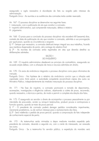 assegurado o sigilo necessário à elucidação do fato ou exigido pelo interesse da
administração.
Parágrafo Único - As reuniões e as audiências das comissões terão caráter reservado.
Art. 167 - O processo disciplinar se desenvolve nas seguintes fases:
I - instauração, com a publicação do ato que constituir a comissão;
II - inquérito administrativo, que compreende instauração, defesa e relatório
III - julgamento.
Art. 168 - O prazo para a conclusão do processo disciplinar não excederá 60 (sessenta) dias,
contado da data da publicação do ato que constituir a comissão, admitida a sua prorrogação
por igual prazo, quando as circunstâncias o exigirem.
§ 1º - Sempre que necessário, a comissão dedicará tempo integral aos seus trabalhos, ficando
seus membros dispensados do ponto, até a entrega do relatório final.
§ 2º - As reuniões da comissão serão registradas em atas que deverão detalhar as
deliberações adotadas.
SEÇÃO I
DO INQUÉRITO
Art. 169 - O inquérito administrativo obedecerá ao princípio do contraditório, assegurada ao
acusado ampla defesa, com a utilização de meios e recursos admitidos em direito.
Art. 170 - Os autos da sindicância integrarão o processo disciplinar como peça informativa da
instrução.
Parágrafo Único - Na hipótese de o relatório da sindicância concluir que a infração está
capitulada como ilícito penal, a autoridade competente encaminhará cópias dos autos ao
Ministério Público, independentemente da imediata instauração do processo disciplinar.
Art. 171 - Na fase do inquérito, a comissão promoverá a tomada de depoimentos,
acareações, investigações e diligências cabíveis, objetivando a coleta de prova, recorrendo,
quando necessário, a técnicos e peritos, de modo a permitir a completa elucidação dos fatos.
Art. 172 - É assegurado ao servidor o direito de acompanhar o processo pessoalmente ou por
intermédio de procurador, arrolar ou reinquirir testemunhas, produzir provas e contra-provas e
formular quesitos, quando se tratar de prova pericial.
§ 1º - O presidente da comissão poderá denegar pedidos considerados impertinentes,
meramente protelatórios, ou de nenhum interesse para o esclarecimento dos fatos.
§ 2º - Será indeferido o pedido de prova pericial, quando a comprovação do fato independer
de conhecimento especial de perito.
Art. 173 - As testemunhas serão intimadas a depor mediante mandato expedido pelo
presidente da comissão, devendo a segunda via, com o ciente do interessado, ser anexada
aos autos.
Parágrafo Único - Se a testemunha for servidor público, a expedição do mandato será
 