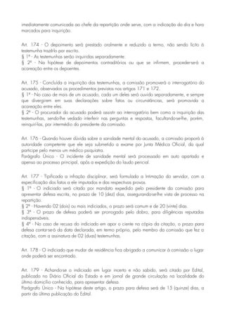 imediatamente comunicada ao chefe da repartição onde serve, com a indicação do dia e hora
marcados para inquirição.
Art. 174 - O depoimento será prestado oralmente e reduzido a termo, não sendo lícito à
testemunha trazê-lo por escrito.
§ 1º - As testemunhas serão inquiridas separadamente:
§ 2º - Na hipótese de depoimentos contraditórios ou que se infirmem, proceder-se-á a
acareação entre os depoentes.
Art. 175 - Concluída a inquirição das testemunhas, a comissão promoverá o interrogatório do
acusado, observados os procedimentos previstos nos artigos 171 e 172.
§ 1º - No caso de mais de um acusado, cada um deles será ouvido separadamente, e sempre
que divergirem em suas declarações sobre fatos ou circunstâncias, será promovida a
acareação entre eles.
§ 2º - O procurador do acusado poderá assistir ao interrogatório bem como a inquirição das
testemunhas, sendo-lhe vedado interferir nas perguntas e respostas, facultando-se-lhe, porém,
reinquirí-las, por intermédio do presidente da comissão.
Art. 176 - Quando houver dúvida sobre a sanidade mental do acusado, a comissão proporá à
autoridade competente que ele seja submetido a exame por Junta Médica Oficial, da qual
participe pelo menos um médico psiquiatra.
Parágrafo Único - O incidente de sanidade mental será processado em auto apartado e
apenso ao processo principal, após a expedição do laudo pericial.
Art. 177 - Tipificada a infração disciplinar, será formulada a Intimação do servidor, com a
especificação dos fatos a ele imputados e das respectivas provas.
§ 1º - O indiciado será citado por mandato expedido pelo presidente da comissão para
apresentar defesa escrita, no prazo de 10 (dez) dias, assegurando-se-lhe vista de processo na
repartição.
§ 2º - Havendo 02 (dois) ou mais indiciados, o prazo será comum e de 20 (vinte) dias.
§ 3º - O prazo de defesa poderá ser prorrogado pelo dobro, para diligências reputadas
indispensáveis.
§ 4º - No caso de recusa do indiciado em apor o ciente na cópia da citação, o prazo para
defesa contar-se-á da data declarada, em termo próprio, pelo membro da comissão que fez a
citação, com a assinatura de 02 (duas) testemunhas.
Art. 178 - O indiciado que mudar de residência fica obrigado a comunicar à comissão o lugar
onde poderá ser encontrado.
Art. 179 - Achando-se o indiciado em lugar incerto e não sabido, será citado por Edital,
publicado no Diário Oficial do Estado e em jornal de grande circulação na localidade do
último domicílio conhecido, para apresentar defesa.
Parágrafo Único - Na hipótese deste artigo, o prazo para defesa será de 15 (quinze) dias, a
partir da última publicação do Edital.
 