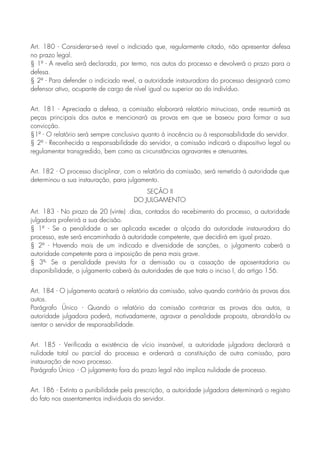 Art. 180 - Considerar-se-á revel o indiciado que, regularmente citado, não apresentar defesa
no prazo legal.
§ 1º - A revelia será declarada, por termo, nos autos do processo e devolverá o prazo para a
defesa.
§ 2º - Para defender o indiciado revel, a autoridade instauradora do processo designará como
defensor ativo, ocupante de cargo de nível igual ou superior ao do indivíduo.
Art. 181 - Apreciada a defesa, a comissão elaborará relatório minucioso, onde resumirá as
peças principais dos autos e mencionará as provas em que se baseou para formar a sua
convicção.
§1º - O relatório será sempre conclusivo quanto à inocência ou à responsabilidade do servidor.
§ 2º - Reconhecida a responsabilidade do servidor, a comissão indicará o dispositivo legal ou
regulamentar transgredido, bem como as circunstâncias agravantes e atenuantes.
Art. 182 - O processo disciplinar, com o relatório da comissão, será remetido à autoridade que
determinou a sua instauração, para julgamento.
SEÇÃO II
DO JULGAMENTO
Art. 183 - No prazo de 20 (vinte) .dias, contados do recebimento do processo, a autoridade
julgadora proferirá a sua decisão.
§ 1º - Se a penalidade a ser aplicada exceder a alçada da autoridade instauradora do
processo, este será encaminhado à autoridade competente, que decidirá em igual prazo.
§ 2º - Havendo mais de um indicado e diversidade de sanções, o julgamento caberá a
autoridade competente para a imposição de pena mais grave.
§ 3º- Se a penalidade prevista for a demissão ou a cassação de aposentadoria ou
disponibilidade, o julgamento caberá às autoridades de que trata o inciso I, do artigo 156.
Art. 184 - O julgamento acatará o relatório da comissão, salvo quando contrário às provas dos
autos.
Parágrafo Único - Quando o relatório da comissão contrariar as provas dos autos, a
autoridade julgadora poderá, motivadamente, agravar a penalidade proposta, abrandá-la ou
isentar o servidor de responsabilidade.
Art. 185 - Verificada a existência de vício insanável, a autoridade julgadora declarará a
nulidade total ou parcial do processo e ordenará a constituição de outra comissão, para
instauração de novo processo.
Parágrafo Único - O julgamento fora do prazo legal não implica nulidade de processo.
Art. 186 - Extinta a punibilidade pela prescrição, a autoridade julgadora determinará o registro
do fato nos assentamentos individuais do servidor.
 
